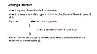 Defining a Structure
• struct keyword is used to define structure.
• struct defines a new data type which is a collection of different types of
data.
• Syntax: struct structure_name
{
//declaration of different data types
};
• Note: The closing braces in the structure type declaration must be
followed by a semicolon (;).
 