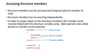 Accessing Structure members
• Structure members can be accessed and assigned values in number of
ways
• Structure members has no meaning independently
• In order to assign values to the structure members, the member name
must be linked with the structure variable using . (dot) operator also called
period or member access operator.
Struct book
{
char name[10];
int price;
} n1, n2;
n1.price=170; or
scanf(“%s”, n1.name)
Structure name
Structure members
Structure variables
 