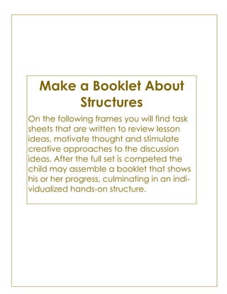 Make a Booklet About
Structures
On the following frames you will find task
sheets that are written to review lesson
ideas, motivate thought and stimulate
creative approaches to the discussion
ideas. After the full set is competed the
child may assemble a booklet that shows
his or her progress, culminating in an indi-
vidualized hands-on structure.
 