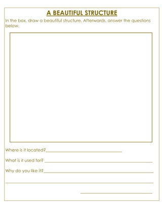 A BEAUTIFUL STRUCTURE
In the box, draw a beautiful structure. Afterwards, answer the questions
below.
Where is it located?____________________________________
What is it used for? ___________________________________________________
Why do you like it?____________________________________________________
______________________________________________________________________
__________________________________
 