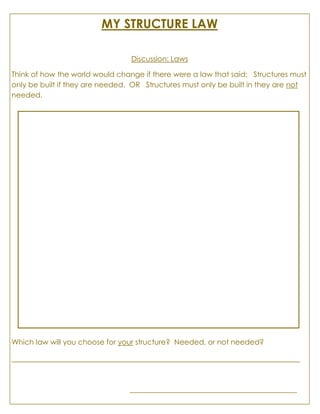 MY STRUCTURE LAW
Discussion: Laws
Think of how the world would change if there were a law that said: Structures must
only be built if they are needed. OR Structures must only be built in they are not
needed.
Which law will you choose for your structure? Needed, or not needed?
_____________________________________________________________________
________________________________________
 