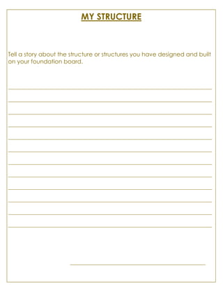 MY STRUCTURE
Tell a story about the structure or structures you have designed and built
on your foundation board.
________________________________________________________________________________
________________________________________________________________________________
________________________________________________________________________________
________________________________________________________________________________
________________________________________________________________________________
________________________________________________________________________________
________________________________________________________________________________
________________________________________________________________________________
________________________________________________________________________________
________________________________________________________________________________
________________________________________________________________________________
________________________________________________________________________________
_____________________________________________________
 