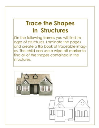 Trace the Shapes
In Structures
On the following frames you will find im-
ages of structures. Laminate the pages
and create a flip book of traceable imag-
es. The child can use a wipe-off marker to
find all of the shapes contained in the
structures.
 