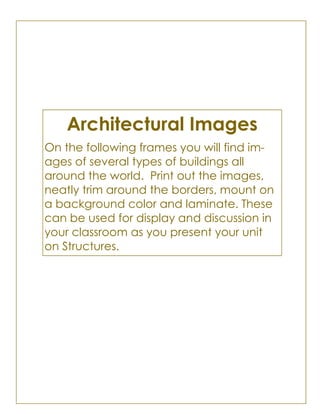 Architectural Images
On the following frames you will find im-
ages of several types of buildings all
around the world. Print out the images,
neatly trim around the borders, mount on
a background color and laminate. These
can be used for display and discussion in
your classroom as you present your unit
on Structures.
 