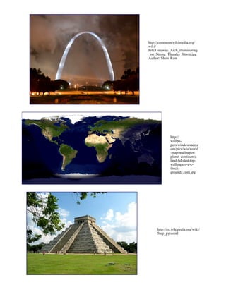 http://en.wikipedia.org/wiki/
Step_pyramid
http://commons.wikimedia.org/
wiki/
File:Gateway_Arch_illuminating
_on_Strong_Thunder_Storm.jpg
Author: Shobi Ram
http://
wallpa-
pers.windowsace.c
om/pics/w/o/world
-map-wallpaper-
planet-continents-
land-hd-desktop-
wallpapers-a-e-
iback-
groundz.com.jpg
 
