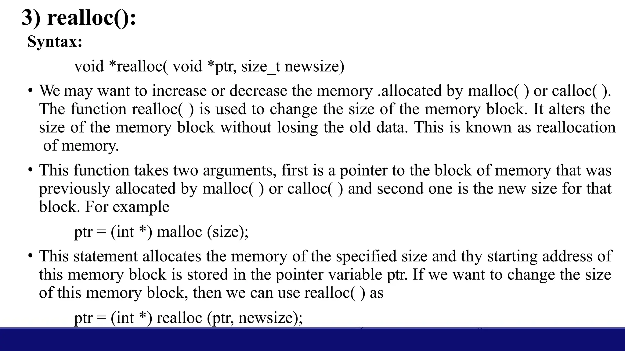 3) realloc():
Syntax:
void *realloc( void *ptr, size_t newsize)
• We may want to increase or decrease the memory .allocated by malloc( ) or calloc( ).
The function realloc( ) is used to change the size of the memory block. It alters the
size of the memory block without losing the old data. This is known as reallocation
of memory.
• This function takes two arguments, first is a pointer to the block of memory that was
previously allocated by malloc( ) or calloc( ) and second one is the new size for that
block. For example
ptr = (int *) malloc (size);
• This statement allocates the memory of the specified size and thy starting address of
this memory block is stored in the pointer variable ptr. If we want to change the size
of this memory block, then we can use realloc( ) as
ptr = (int *) realloc (ptr, newsize);
 
