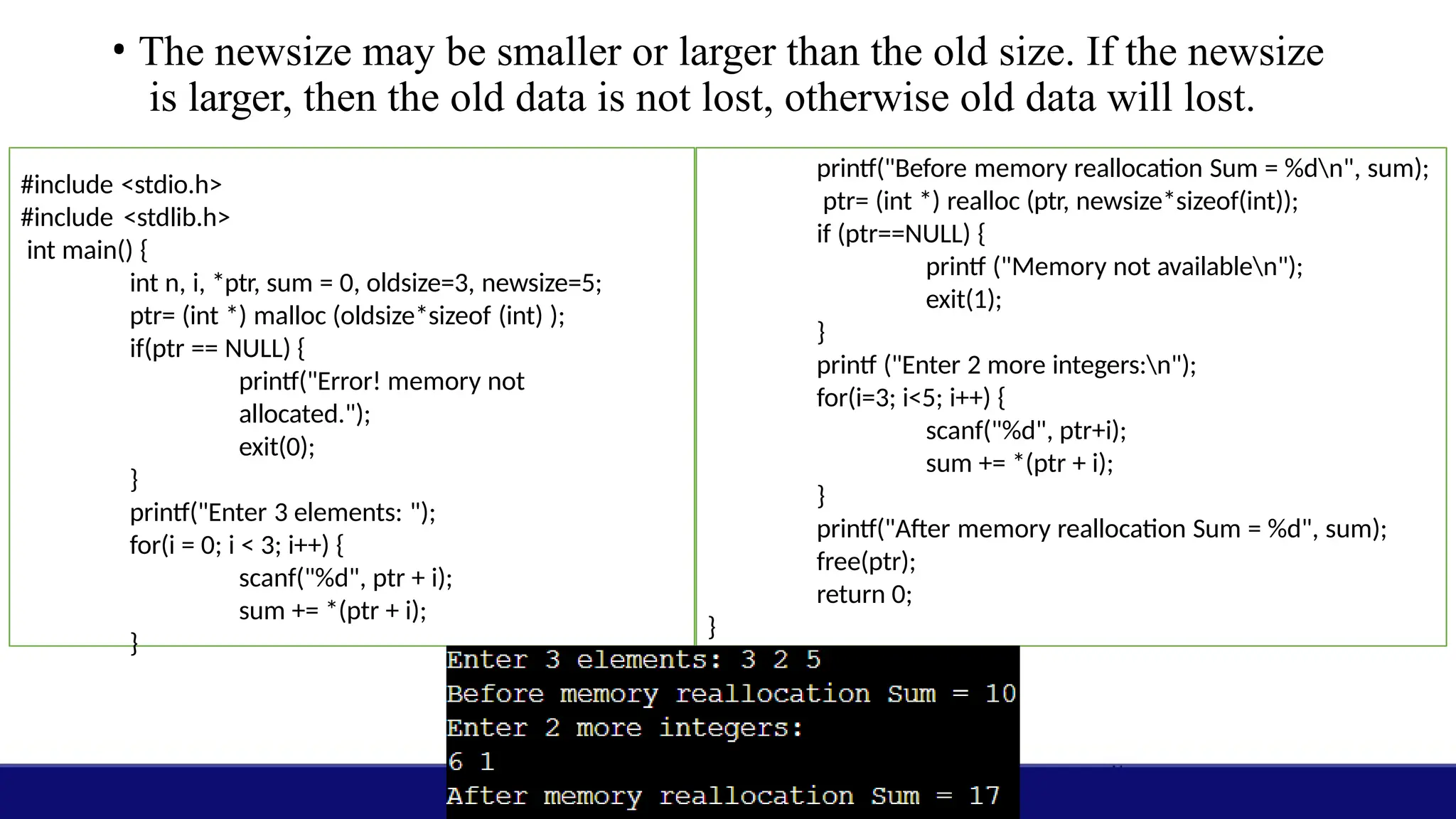 • The newsize may be smaller or larger than the old size. If the newsize
is larger, then the old data is not lost, otherwise old data will lost.
#include <stdio.h>
#include <stdlib.h>
int main() {
int n, i, *ptr, sum = 0, oldsize=3, newsize=5;
ptr= (int *) malloc (oldsize*sizeof (int) );
if(ptr == NULL) {
printf("Error! memory not
allocated.");
exit(0);
}
printf("Enter 3 elements: ");
for(i = 0; i < 3; i++) {
scanf("%d", ptr + i);
sum += *(ptr + i);
}
printf("Before memory reallocation Sum = %dn", sum);
ptr= (int *) realloc (ptr, newsize*sizeof(int));
if (ptr==NULL) {
printf ("Memory not availablen");
exit(1);
}
printf ("Enter 2 more integers:n");
for(i=3; i<5; i++) {
scanf("%d", ptr+i);
sum += *(ptr + i);
}
printf("After memory reallocation Sum = %d", sum);
free(ptr);
return 0;
}
 
