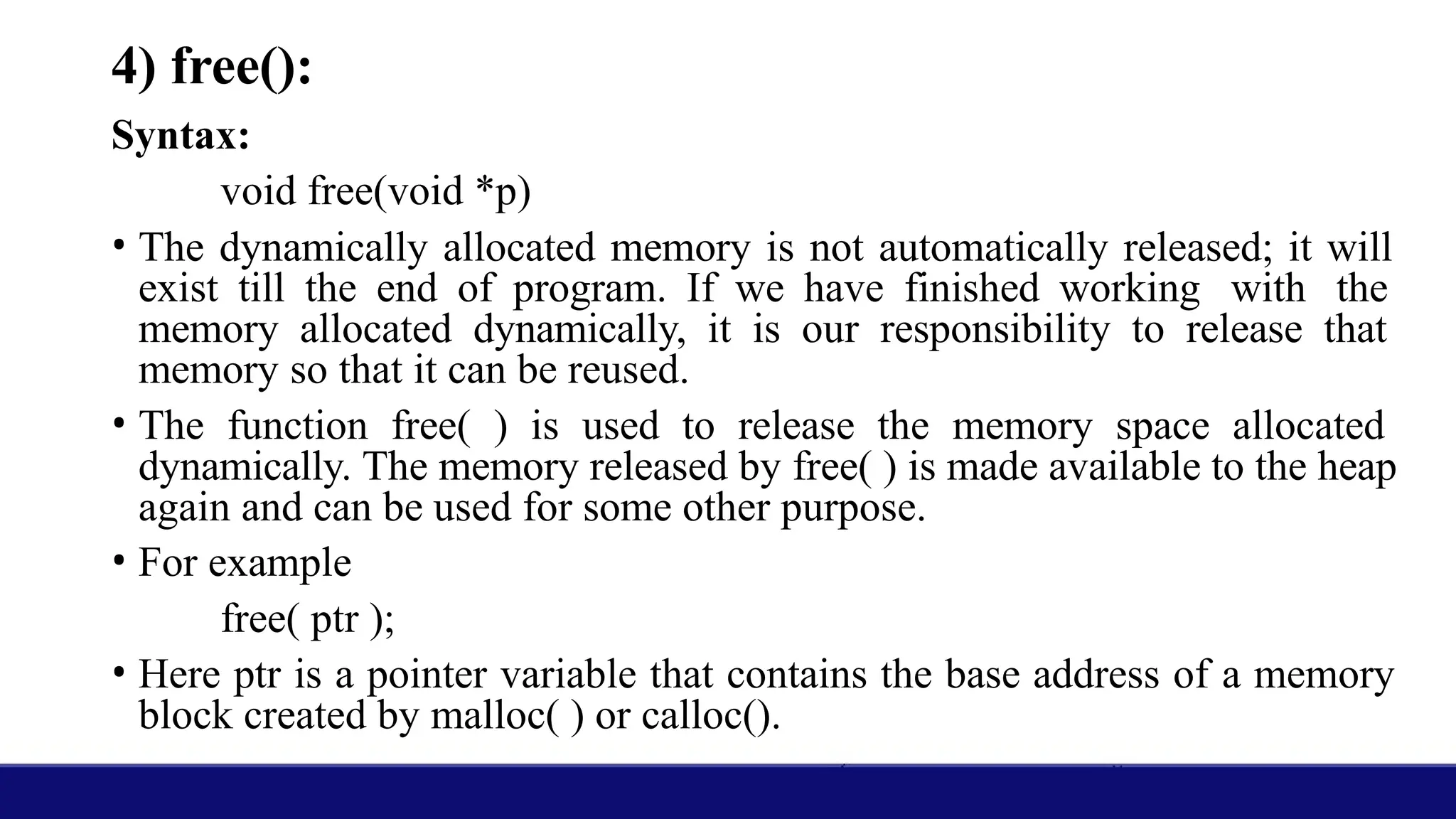 4) free():
Syntax:
void free(void *p)
• The dynamically allocated memory is not automatically released; it will
exist till the end of program. If we have finished working with the
memory allocated dynamically, it is our responsibility to release that
memory so that it can be reused.
• The function free( ) is used to release the memory space allocated
dynamically. The memory released by free( ) is made available to the heap
again and can be used for some other purpose.
• For example
free( ptr );
• Here ptr is a pointer variable that contains the base address of a memory
block created by malloc( ) or calloc().
 