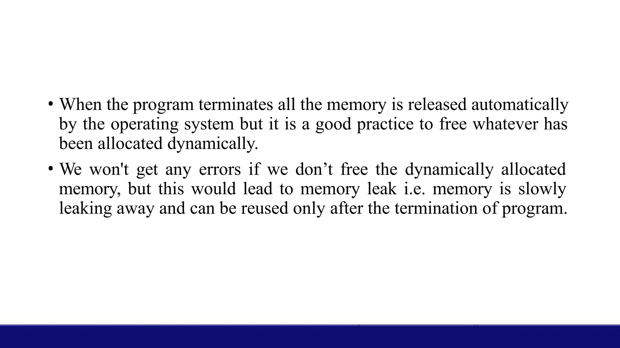 • When the program terminates all the memory is released automatically
by the operating system but it is a good practice to free whatever has
been allocated dynamically.
• We won't get any errors if we don’t free the dynamically allocated
memory, but this would lead to memory leak i.e. memory is slowly
leaking away and can be reused only after the termination of program.
 