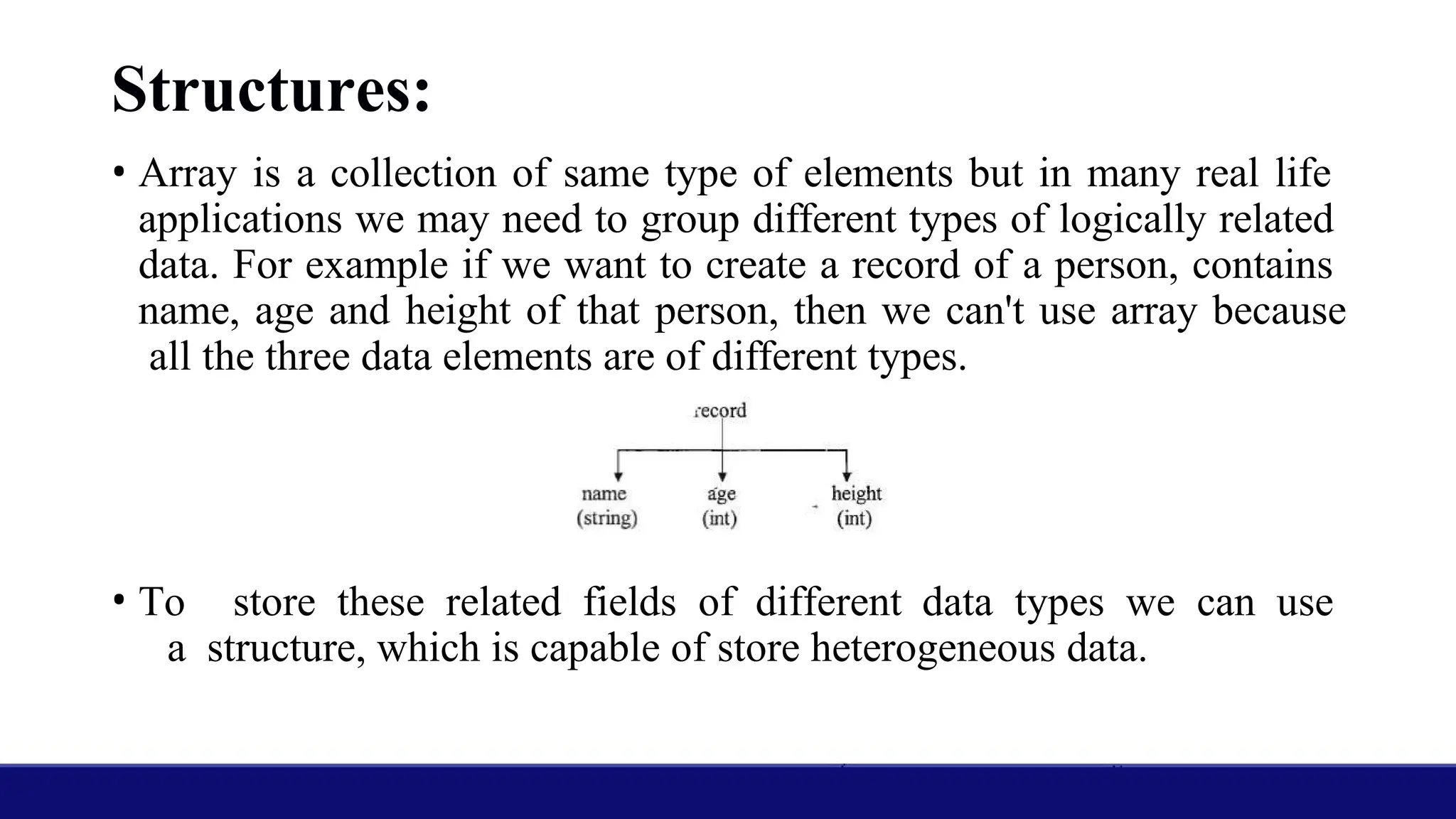 Structures:
• Array is a collection of same type of elements but in many real life
applications we may need to group different types of logically related
data. For example if we want to create a record of a person, contains
name, age and height of that person, then we can't use array because
all the three data elements are of different types.
• To store these related fields of different data types we can use
a structure, which is capable of store heterogeneous data.
 