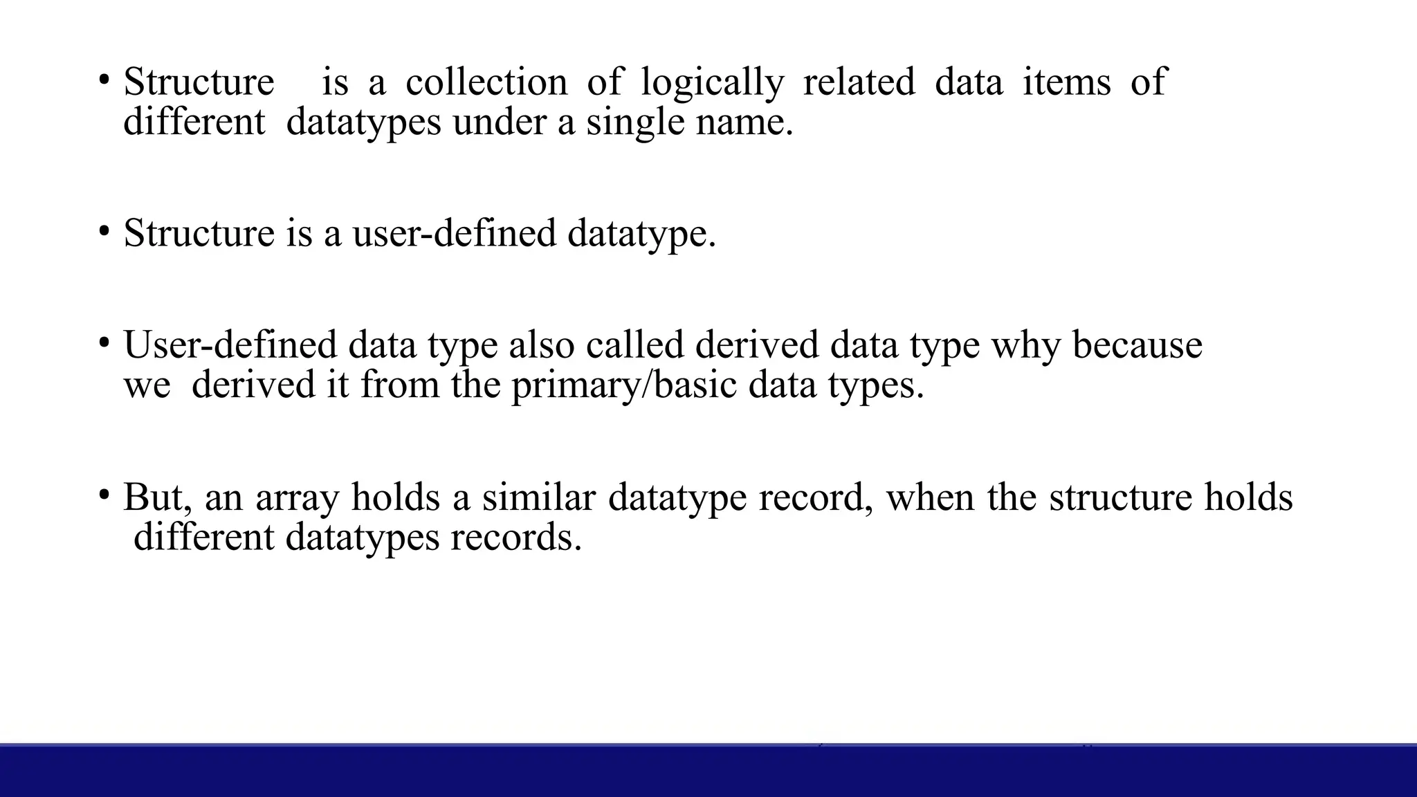 • Structure is a collection of logically related data items of
different datatypes under a single name.
• Structure is a user-defined datatype.
• User-defined data type also called derived data type why because
we derived it from the primary/basic data types.
• But, an array holds a similar datatype record, when the structure holds
different datatypes records.
 