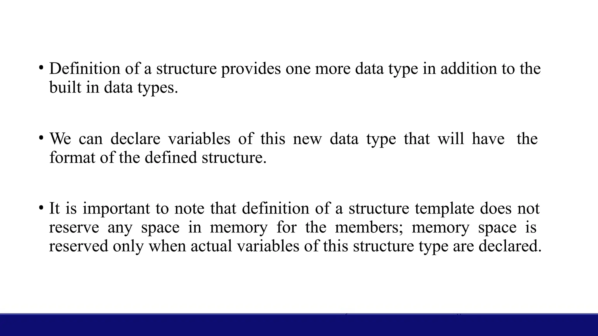 • Definition of a structure provides one more data type in addition to the
built in data types.
• We can declare variables of this new data type that will have the
format of the defined structure.
• It is important to note that definition of a structure template does not
reserve any space in memory for the members; memory space is
reserved only when actual variables of this structure type are declared.
 