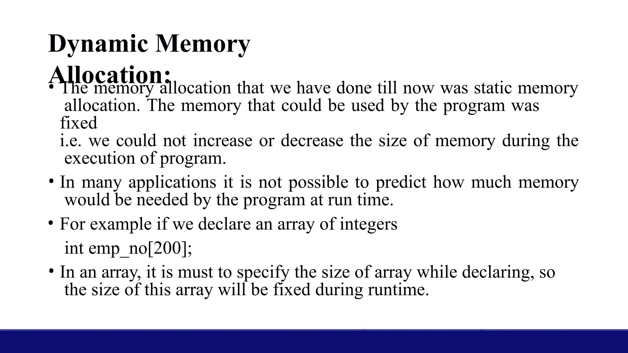Dynamic Memory
Allocation:
• The memory allocation that we have done till now was static memory
allocation. The memory that could be used by the program was
fixed
i.e. we could not increase or decrease the size of memory during the
execution of program.
• In many applications it is not possible to predict how much memory
would be needed by the program at run time.
• For example if we declare an array of integers
int emp_no[200];
• In an array, it is must to specify the size of array while declaring, so
the size of this array will be fixed during runtime.
 
