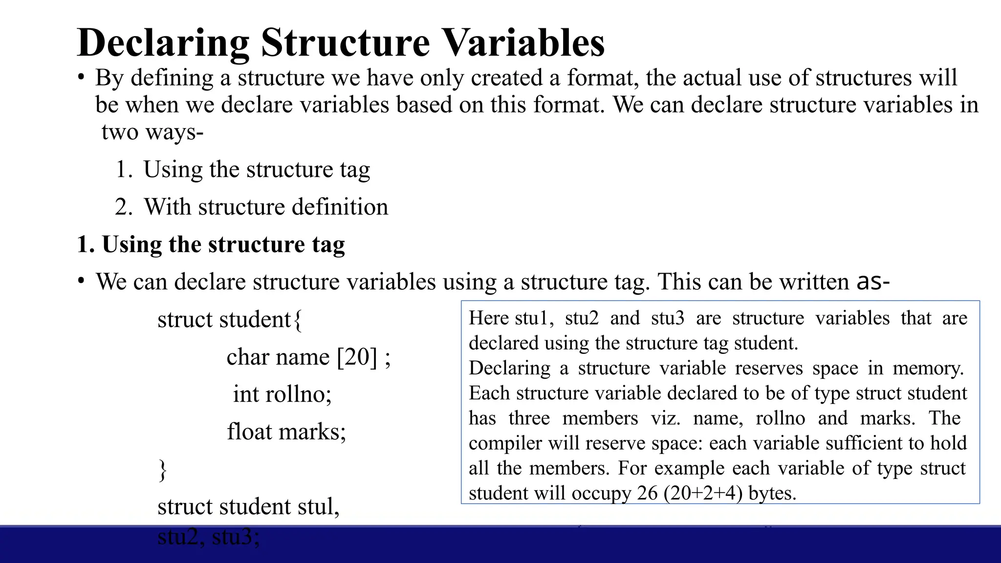 Declaring Structure Variables
• By defining a structure we have only created a format, the actual use of structures will
be when we declare variables based on this format. We can declare structure variables in
two ways-
1. Using the structure tag
2. With structure definition
1. Using the structure tag
• We can declare structure variables using a structure tag. This can be written as-
struct student{
char name [20] ;
int rollno;
float marks;
}
struct student stul,
stu2, stu3;
Here stu1, stu2 and stu3 are structure variables that are
declared using the structure tag student.
Declaring a structure variable reserves space in memory.
Each structure variable declared to be of type struct student
has three members viz. name, rollno and marks. The
compiler will reserve space: each variable sufficient to hold
all the members. For example each variable of type struct
student will occupy 26 (20+2+4) bytes.
 