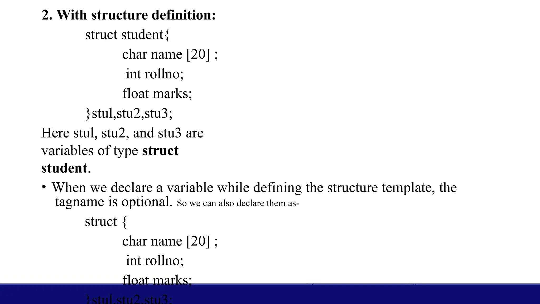 2. With structure definition:
struct student{
char name [20] ;
int rollno;
float marks;
}stul,stu2,stu3;
Here stul, stu2, and stu3 are
variables of type struct
student.
• When we declare a variable while defining the structure template, the
tagname is optional. So we can also declare them as-
struct {
char name [20] ;
int rollno;
float marks;
 