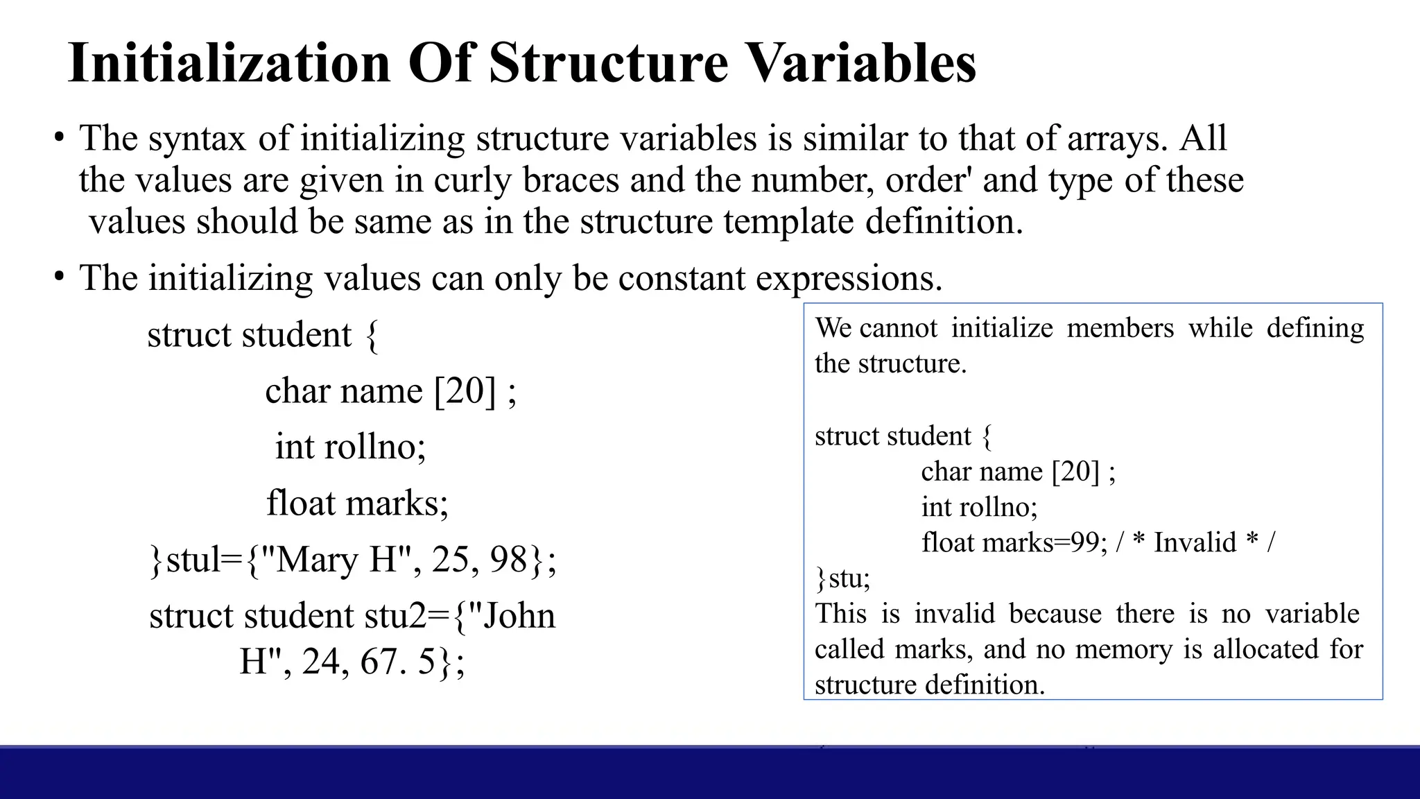 Initialization Of Structure Variables
• The syntax of initializing structure variables is similar to that of arrays. All
the values are given in curly braces and the number, order' and type of these
values should be same as in the structure template definition.
• The initializing values can only be constant expressions.
struct student {
char name [20] ;
int rollno;
float marks;
}stul={"Mary H", 25, 98};
struct student stu2={"John
H", 24, 67. 5};
We cannot initialize members while defining
the structure.
struct student {
char name [20] ;
int rollno;
float marks=99; / * Invalid * /
}stu;
This is invalid because there is no variable
called marks, and no memory is allocated for
structure definition.
 