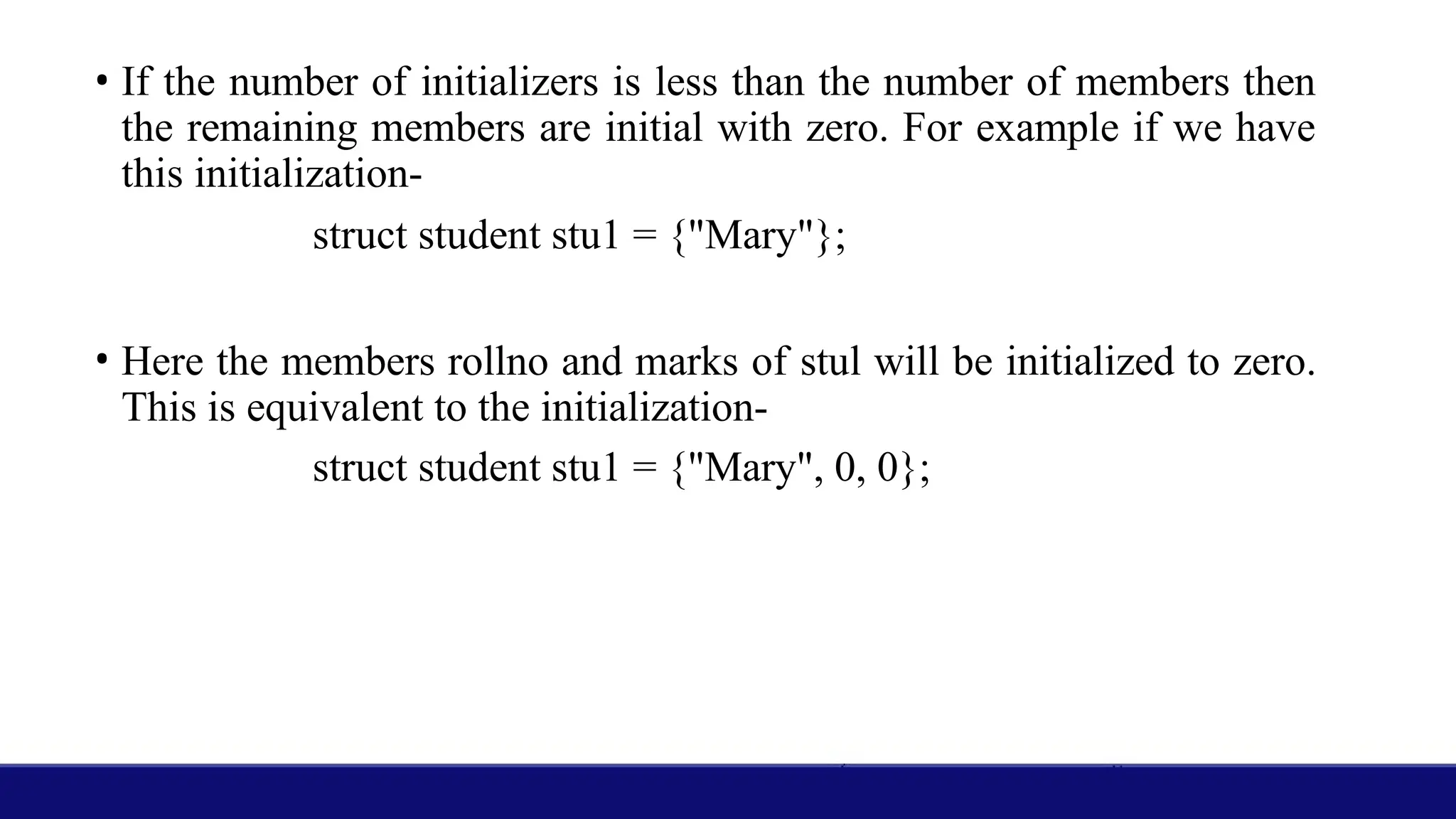 • If the number of initializers is less than the number of members then
the remaining members are initial with zero. For example if we have
this initialization-
struct student stu1 = {"Mary"};
• Here the members rollno and marks of stul will be initialized to zero.
This is equivalent to the initialization-
struct student stu1 = {"Mary", 0, 0};
 