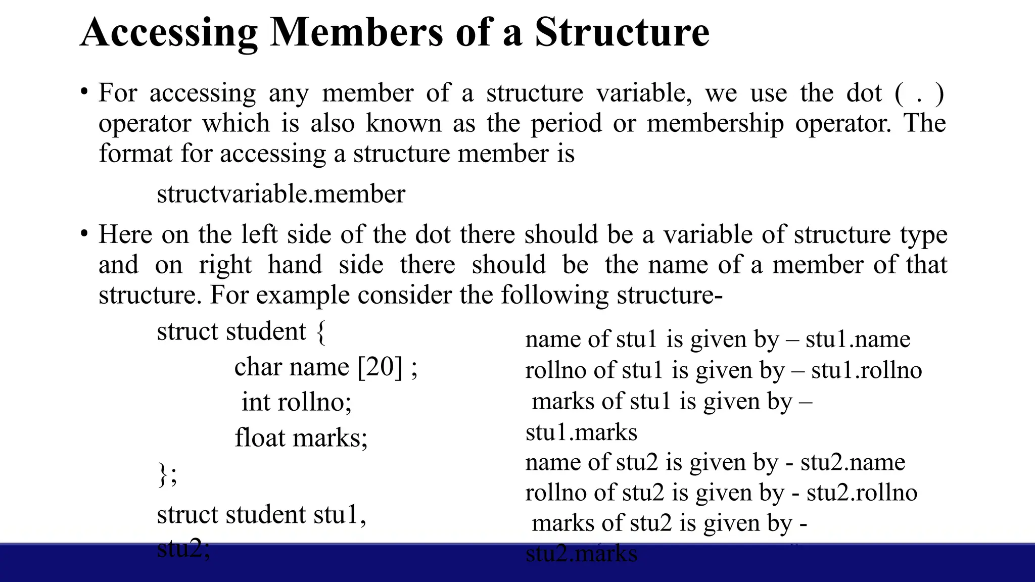Accessing Members of a Structure
• For accessing any member of a structure variable, we use the dot ( . )
operator which is also known as the period or membership operator. The
format for accessing a structure member is
structvariable.member
• Here on the left side of the dot there should be a variable of structure type
and on right hand side there should be the name of a member of that
structure. For example consider the following structure-
struct student {
char name [20] ;
int rollno;
float marks;
};
struct student stu1,
stu2;
name of stu1 is given by – stu1.name
rollno of stu1 is given by – stu1.rollno
marks of stu1 is given by –
stu1.marks
name of stu2 is given by - stu2.name
rollno of stu2 is given by - stu2.rollno
marks of stu2 is given by -
stu2.marks
 