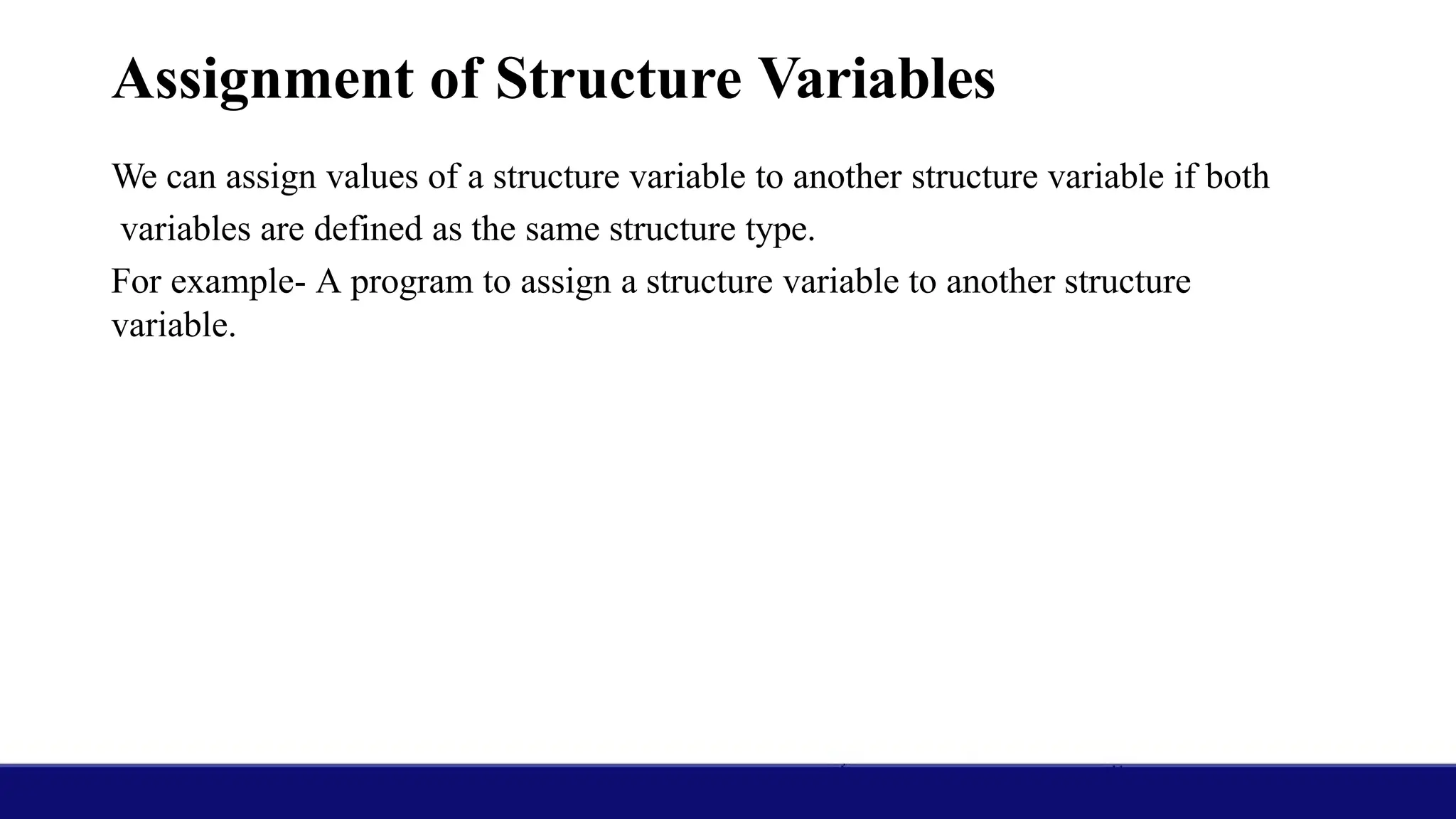 Assignment of Structure Variables
We can assign values of a structure variable to another structure variable if both
variables are defined as the same structure type.
For example- A program to assign a structure variable to another structure
variable.
 