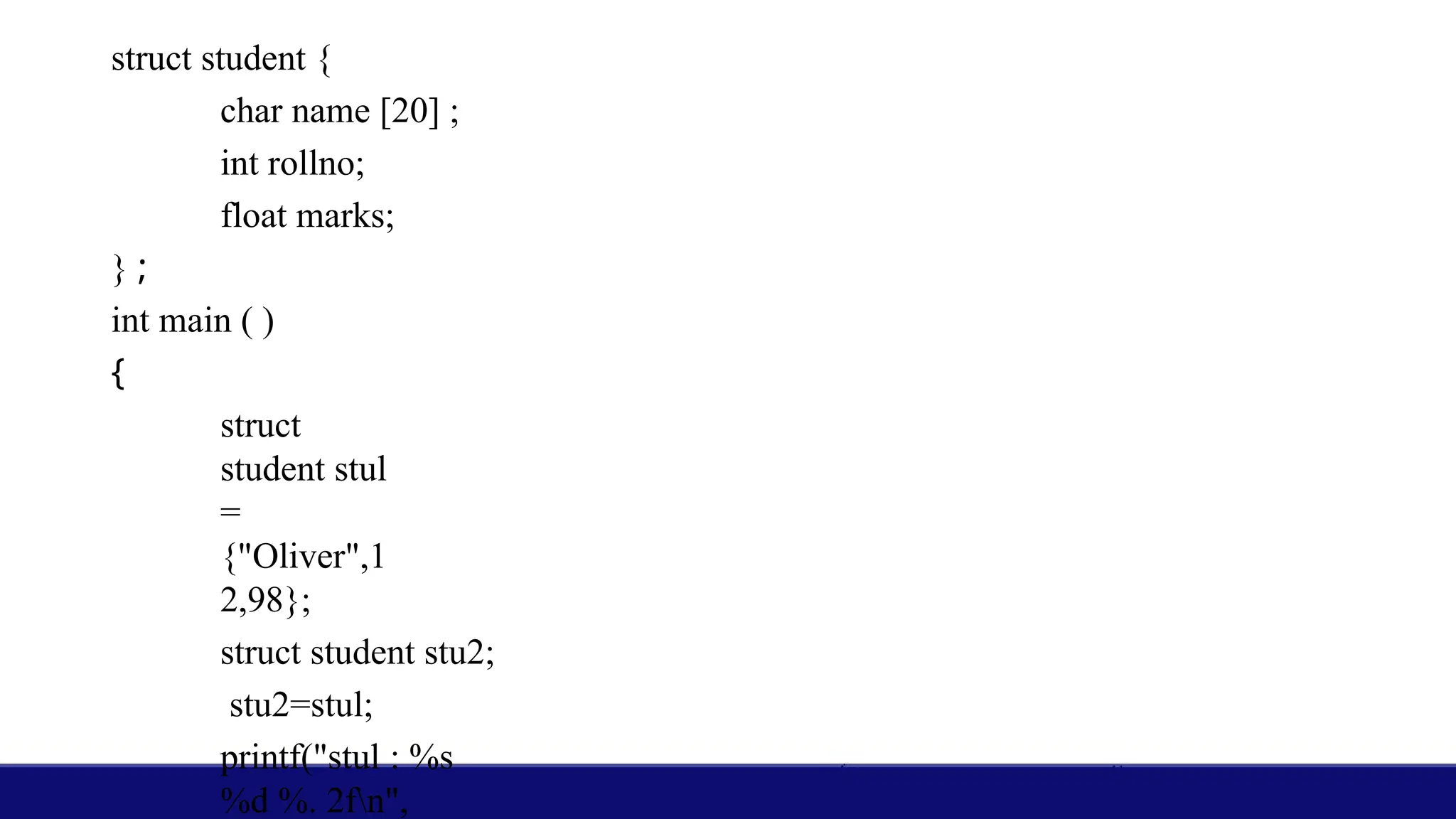 struct student {
char name [20] ;
int rollno;
float marks;
} ;
int main ( )
{
struct
student stul
=
{"Oliver",1
2,98};
struct student stu2;
stu2=stul;
printf("stul : %s
%d %. 2fn",
 