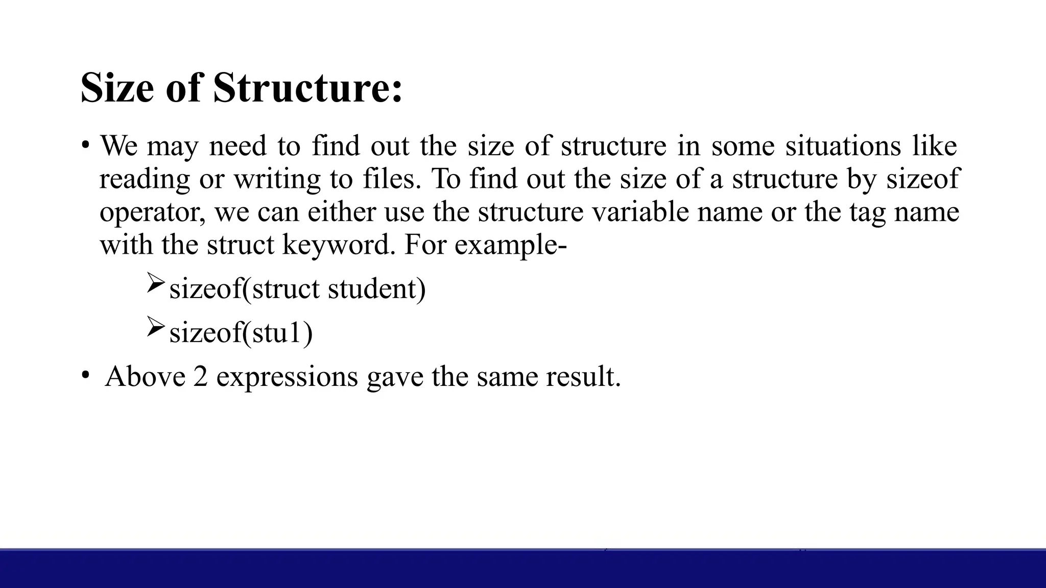 Size of Structure:
• We may need to find out the size of structure in some situations like
reading or writing to files. To find out the size of a structure by sizeof
operator, we can either use the structure variable name or the tag name
with the struct keyword. For example-
sizeof(struct student)
sizeof(stu1)
• Above 2 expressions gave the same result.
 