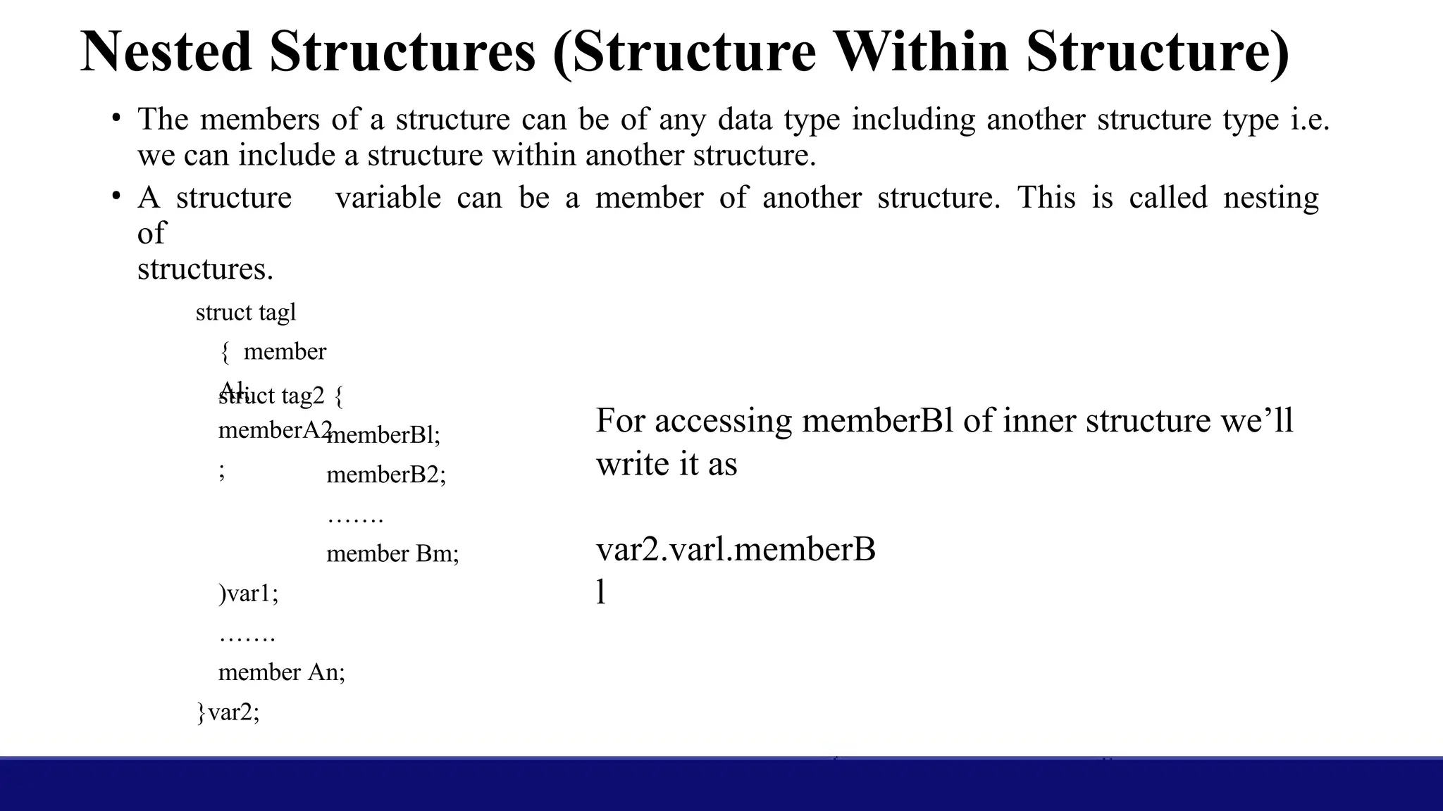 Nested Structures (Structure Within Structure)
• The members of a structure can be of any data type including another structure type i.e.
we can include a structure within another structure.
• A structure variable can be a member of another structure. This is called nesting
of
structures.
struct tagl
{ member
Al;
memberA2
;
struct tag2 {
memberBl;
memberB2;
…….
member Bm;
)var1;
…….
member An;
}var2;
For accessing memberBl of inner structure we’ll
write it as
var2.varl.memberB
l
 