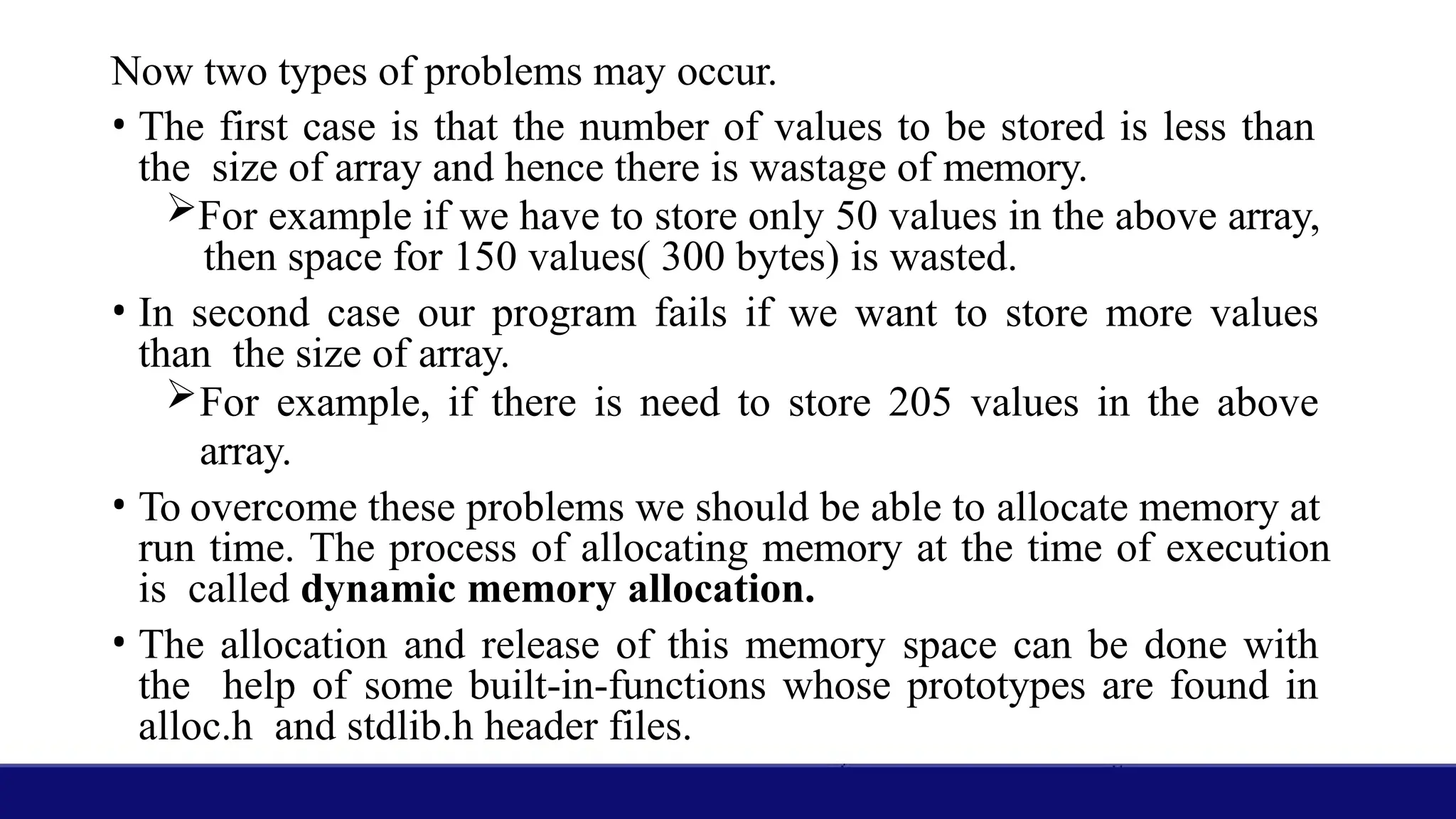 Now two types of problems may occur.
• The first case is that the number of values to be stored is less than
the size of array and hence there is wastage of memory.
For example if we have to store only 50 values in the above array,
then space for 150 values( 300 bytes) is wasted.
• In second case our program fails if we want to store more values
than the size of array.
For example, if there is need to store 205 values in the above
array.
• To overcome these problems we should be able to allocate memory at
run time. The process of allocating memory at the time of execution
is called dynamic memory allocation.
• The allocation and release of this memory space can be done with
the help of some built-in-functions whose prototypes are found in
alloc.h and stdlib.h header files.
 