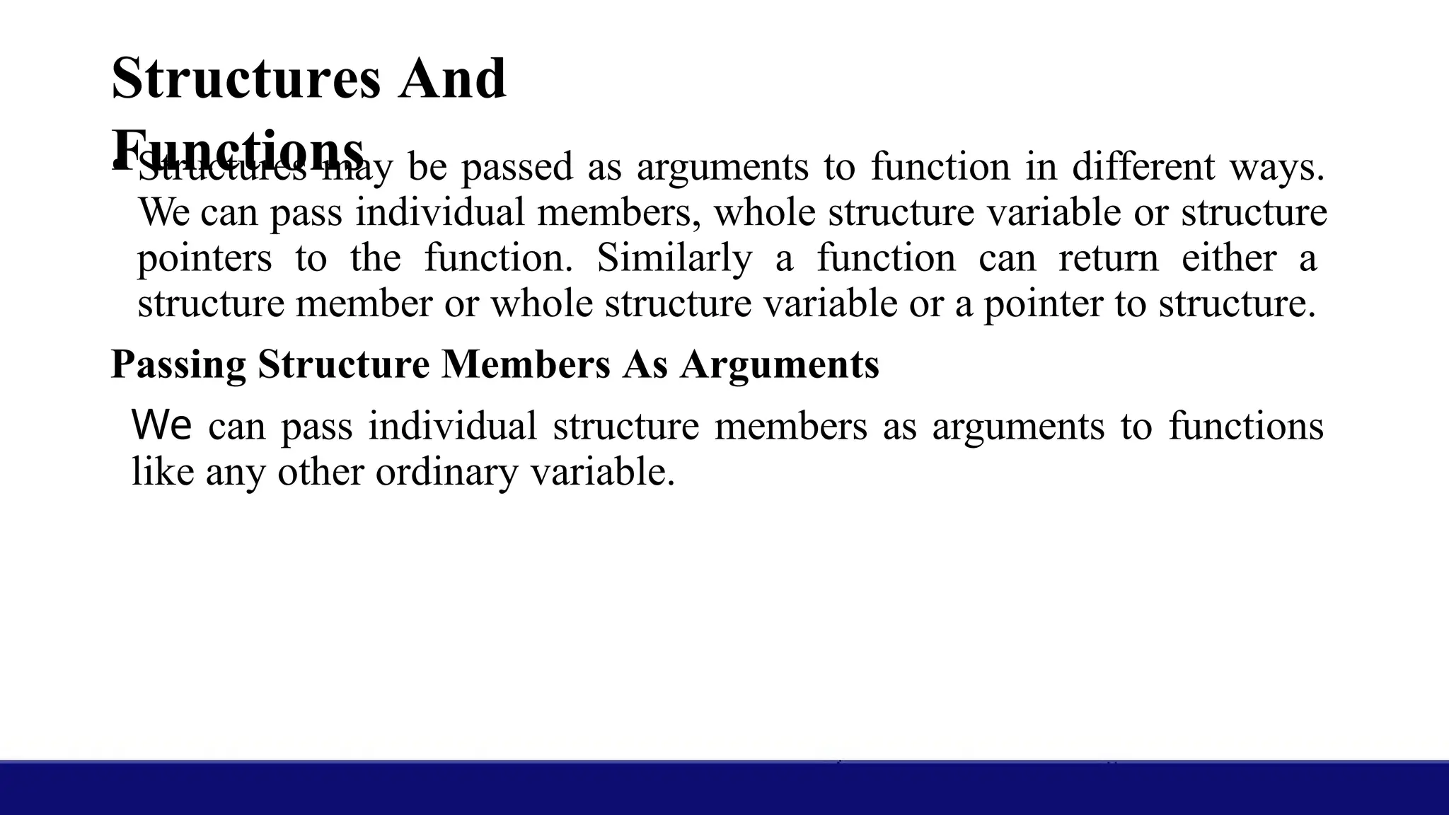 Structures And
Functions
• Structures may be passed as arguments to function in different ways.
We can pass individual members, whole structure variable or structure
pointers to the function. Similarly a function can return either a
structure member or whole structure variable or a pointer to structure.
Passing Structure Members As Arguments
We can pass individual structure members as arguments to functions
like any other ordinary variable.
 