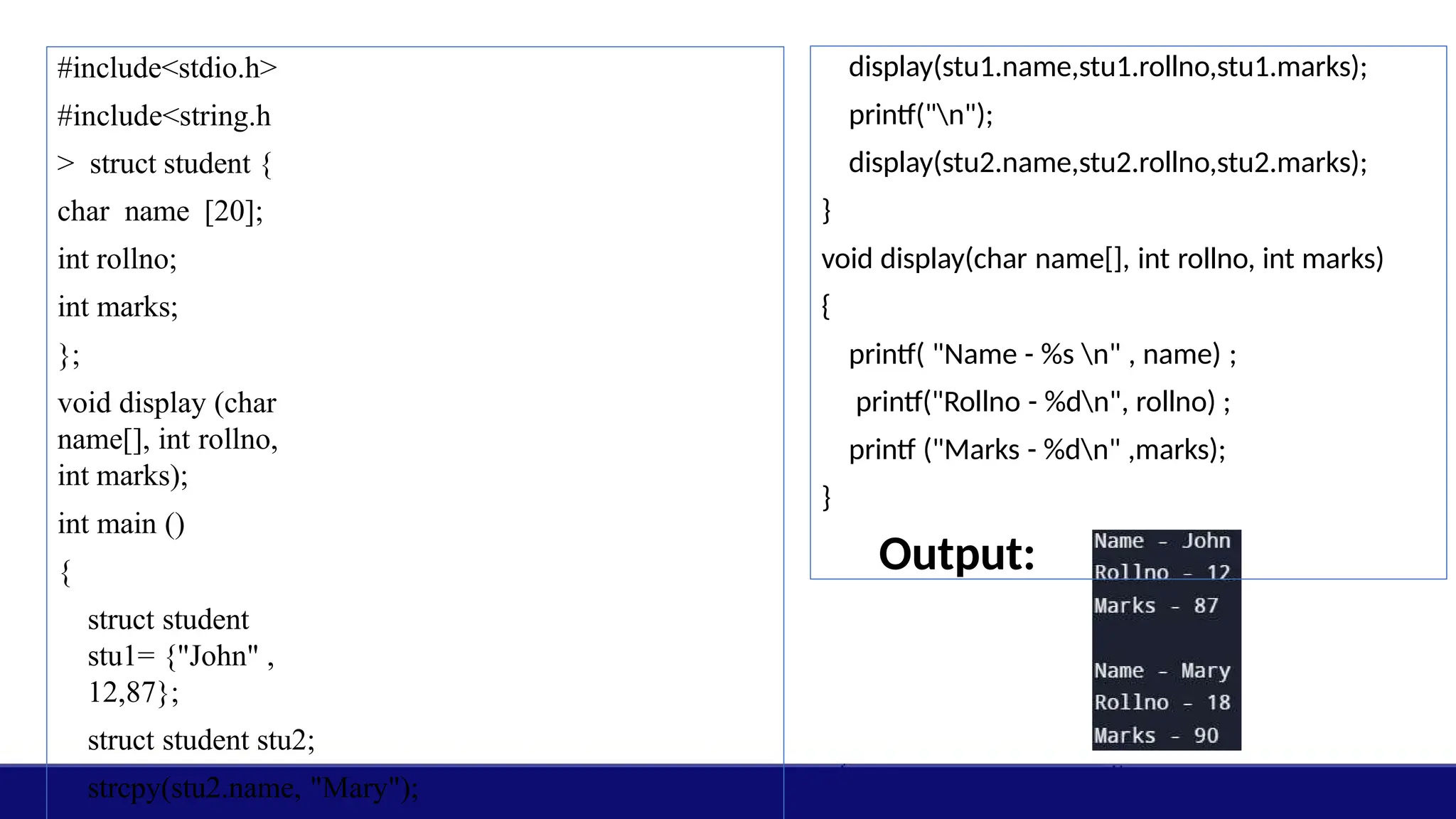 #include<stdio.h>
#include<string.h
> struct student {
char name [20];
int rollno;
int marks;
};
void display (char
name[], int rollno,
int marks);
int main ()
{
struct student
stu1= {"John" ,
12,87};
struct student stu2;
strcpy(stu2.name, "Mary");
display(stu1.name,stu1.rollno,stu1.marks);
printf("n");
display(stu2.name,stu2.rollno,stu2.marks);
}
void display(char name[], int rollno, int marks)
{
printf( "Name - %s n" , name) ;
printf("Rollno - %dn", rollno) ;
printf ("Marks - %dn" ,marks);
}
Output:
 