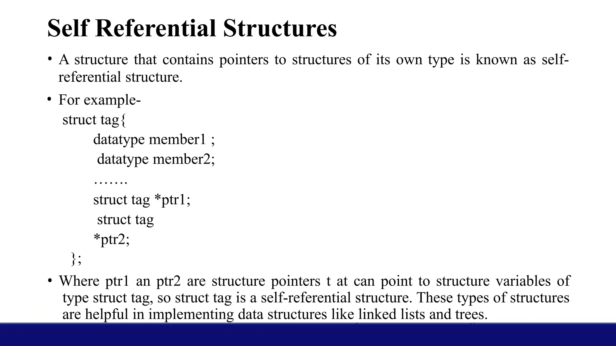 Self Referential Structures
• A structure that contains pointers to structures of its own type is known as self-
referential structure.
• For example-
struct tag{
datatype member1 ;
datatype member2;
…….
struct tag *ptr1;
struct tag
*ptr2;
};
• Where ptr1 an ptr2 are structure pointers t at can point to structure variables of
type struct tag, so struct tag is a self-referential structure. These types of structures
are helpful in implementing data structures like linked lists and trees.
 