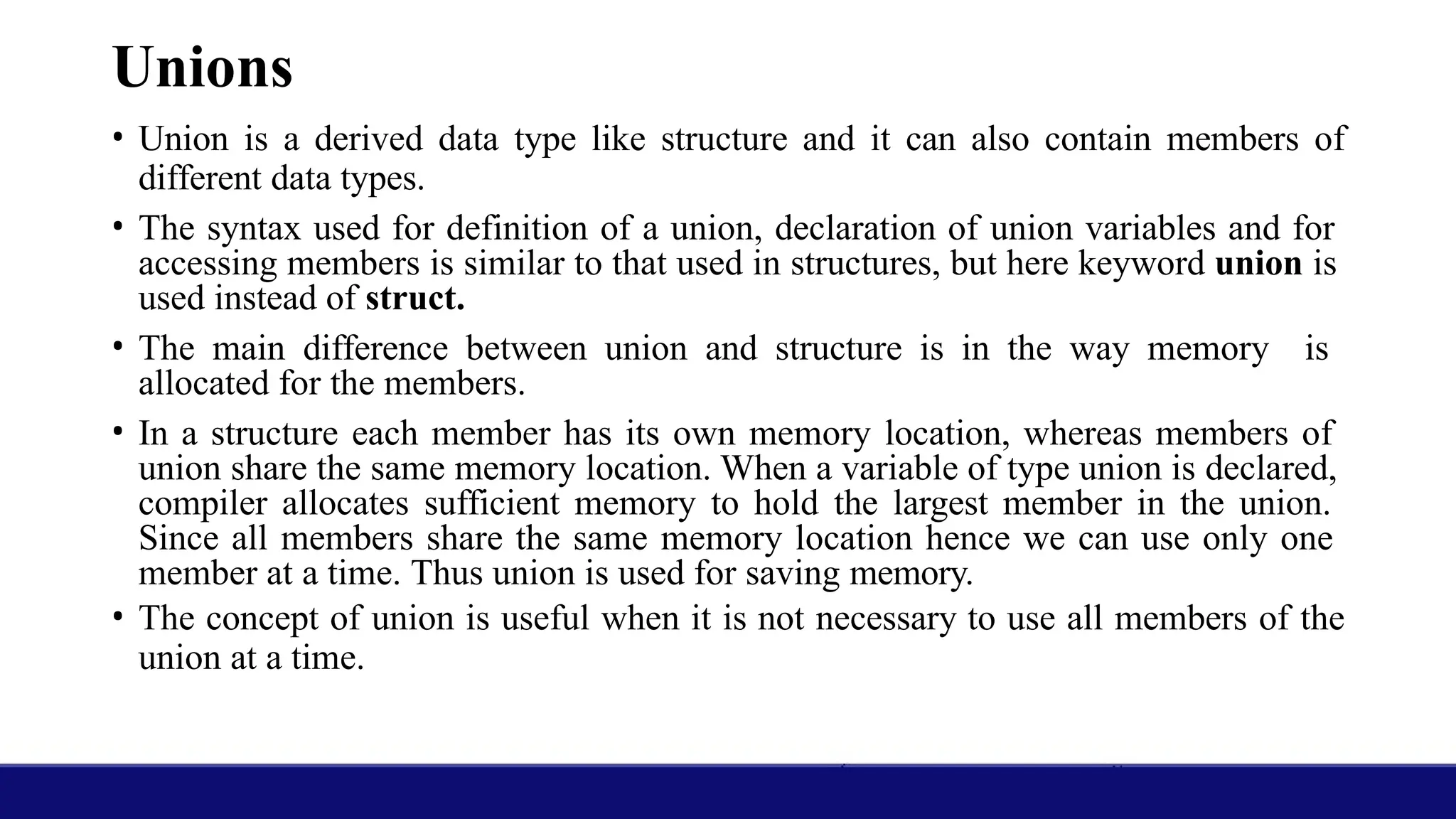 Unions
• Union is a derived data type like structure and it can also contain members of
different data types.
• The syntax used for definition of a union, declaration of union variables and for
accessing members is similar to that used in structures, but here keyword union is
used instead of struct.
• The main difference between union and structure is in the way memory is
allocated for the members.
• In a structure each member has its own memory location, whereas members of
union share the same memory location. When a variable of type union is declared,
compiler allocates sufficient memory to hold the largest member in the union.
Since all members share the same memory location hence we can use only one
member at a time. Thus union is used for saving memory.
• The concept of union is useful when it is not necessary to use all members of the
union at a time.
 