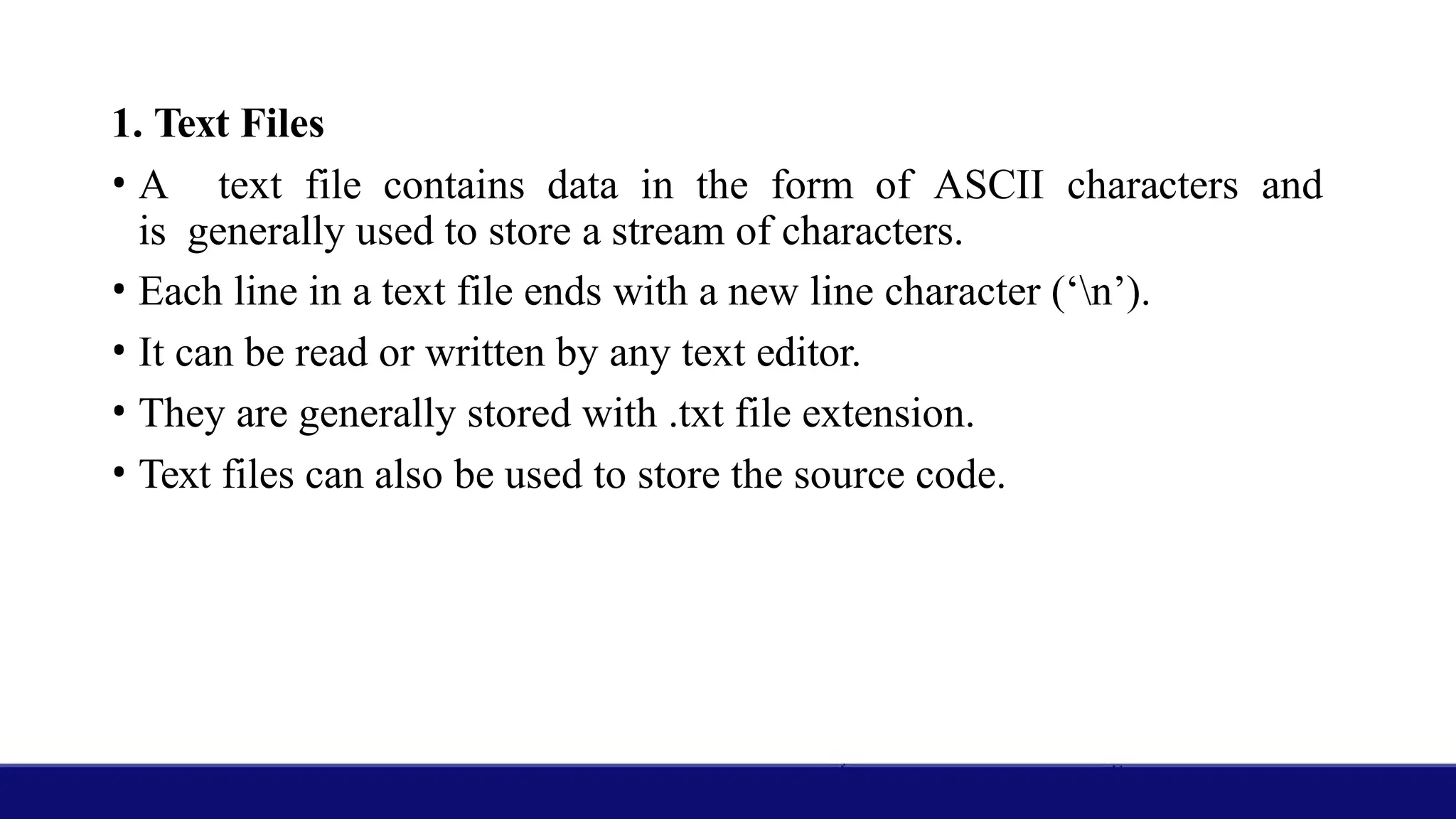 1. Text Files
• A text file contains data in the form of ASCII characters and
is generally used to store a stream of characters.
• Each line in a text file ends with a new line character (‘n’).
• It can be read or written by any text editor.
• They are generally stored with .txt file extension.
• Text files can also be used to store the source code.
 