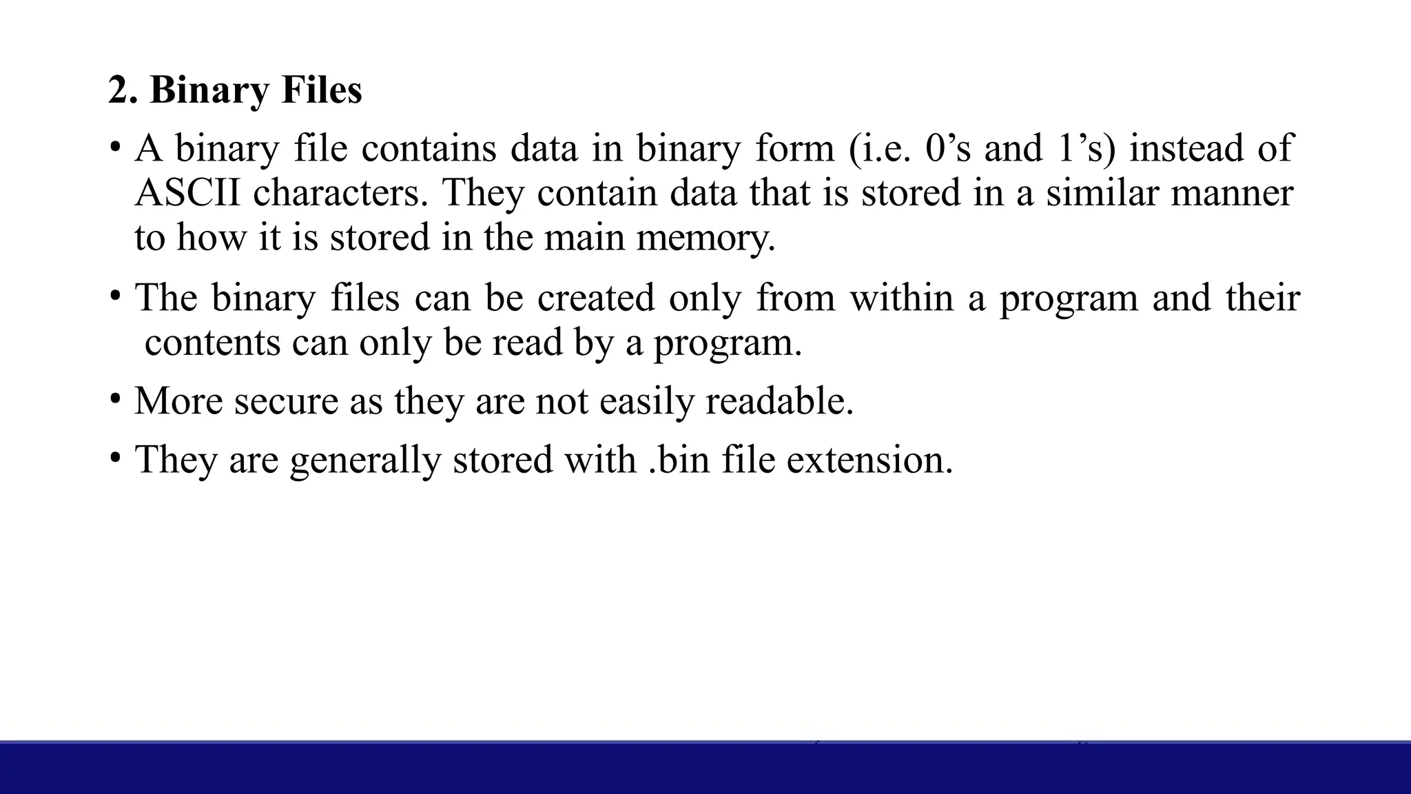 2. Binary Files
• A binary file contains data in binary form (i.e. 0’s and 1’s) instead of
ASCII characters. They contain data that is stored in a similar manner
to how it is stored in the main memory.
• The binary files can be created only from within a program and their
contents can only be read by a program.
• More secure as they are not easily readable.
• They are generally stored with .bin file extension.
 