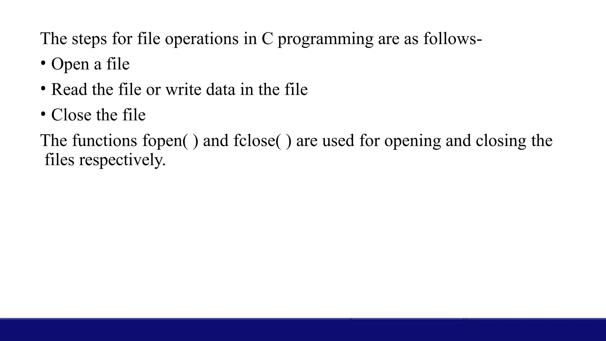 The steps for file operations in C programming are as follows-
• Open a file
• Read the file or write data in the file
• Close the file
The functions fopen( ) and fclose( ) are used for opening and closing the
files respectively.
 