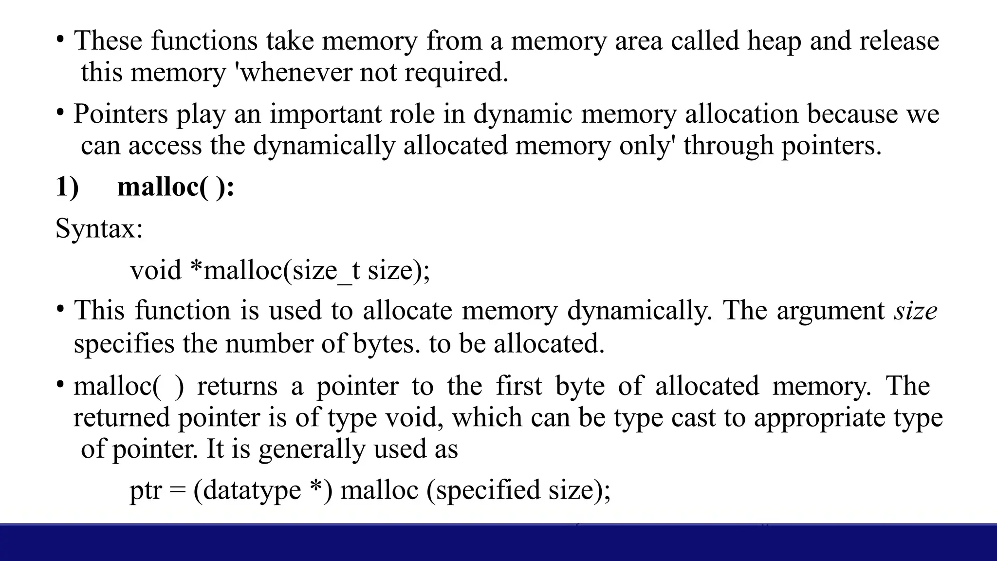 • These functions take memory from a memory area called heap and release
this memory 'whenever not required.
• Pointers play an important role in dynamic memory allocation because we
can access the dynamically allocated memory only' through pointers.
1) malloc( ):
Syntax:
void *malloc(size_t size);
• This function is used to allocate memory dynamically. The argument size
specifies the number of bytes. to be allocated.
• malloc( ) returns a pointer to the first byte of allocated memory. The
returned pointer is of type void, which can be type cast to appropriate type
of pointer. It is generally used as
ptr = (datatype *) malloc (specified size);
 