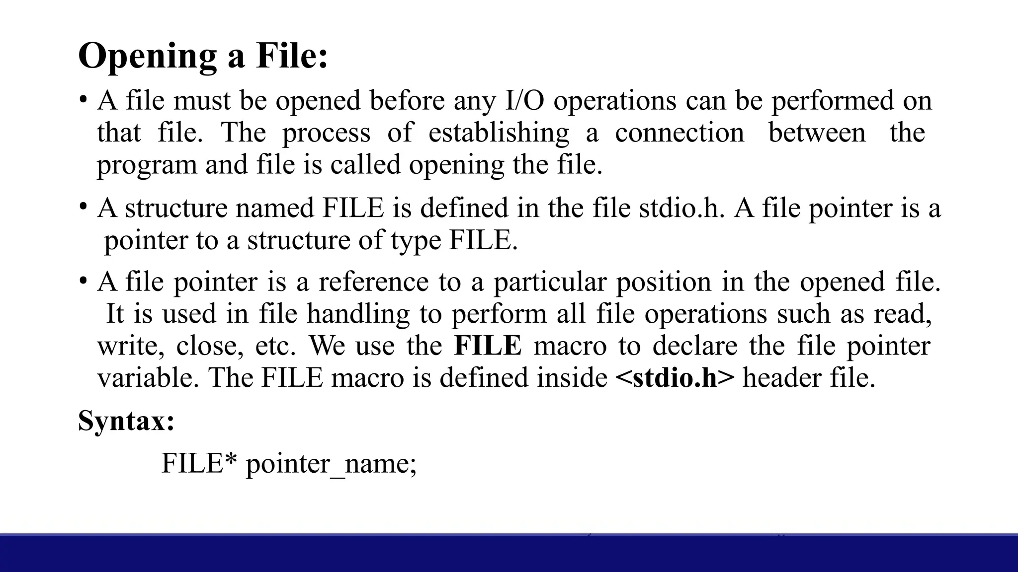 Opening a File:
• A file must be opened before any I/O operations can be performed on
that file. The process of establishing a connection between the
program and file is called opening the file.
• A structure named FILE is defined in the file stdio.h. A file pointer is a
pointer to a structure of type FILE.
• A file pointer is a reference to a particular position in the opened file.
It is used in file handling to perform all file operations such as read,
write, close, etc. We use the FILE macro to declare the file pointer
variable. The FILE macro is defined inside <stdio.h> header file.
Syntax:
FILE* pointer_name;
 