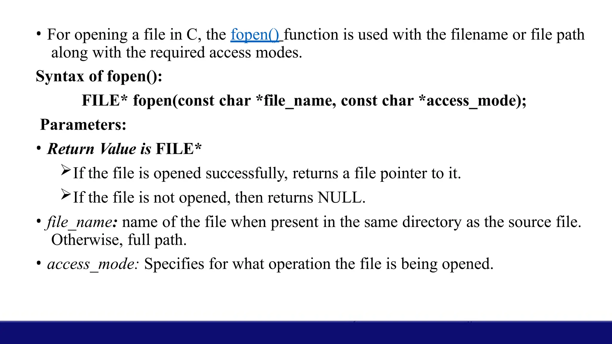 • For opening a file in C, the fopen() function is used with the filename or file path
along with the required access modes.
Syntax of fopen():
FILE* fopen(const char *file_name, const char *access_mode);
Parameters:
• Return Value is FILE*
If the file is opened successfully, returns a file pointer to it.
If the file is not opened, then returns NULL.
• file_name: name of the file when present in the same directory as the source file.
Otherwise, full path.
• access_mode: Specifies for what operation the file is being opened.
 