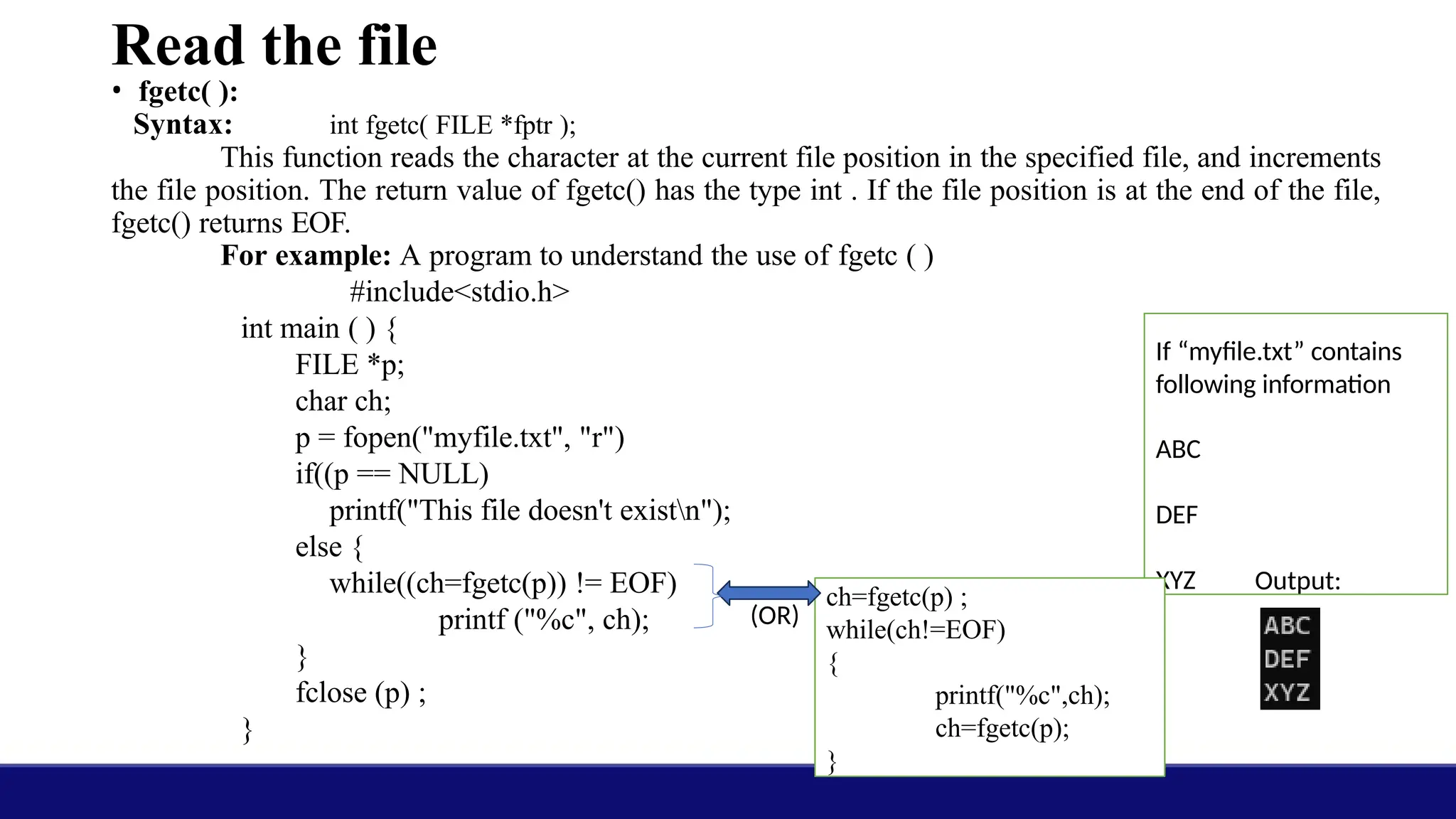 Read the file
• fgetc( ):
Syntax: int fgetc( FILE *fptr );
This function reads the character at the current file position in the specified file, and increments
the file position. The return value of fgetc() has the type int . If the file position is at the end of the file,
fgetc() returns EOF.
For example: A program to understand the use of fgetc ( )
#include<stdio.h>
int main ( ) {
FILE *p;
char ch;
p = fopen("myfile.txt", "r")
if((p == NULL)
printf("This file doesn't existn");
else {
while((ch=fgetc(p)) != EOF)
printf ("%c", ch);
}
fclose (p) ;
}
If “myfile.txt” contains
following information
ABC
DEF
XYZ Output:
ch=fgetc(p) ;
while(ch!=EOF)
{
printf("%c",ch);
ch=fgetc(p);
}
(OR)
 