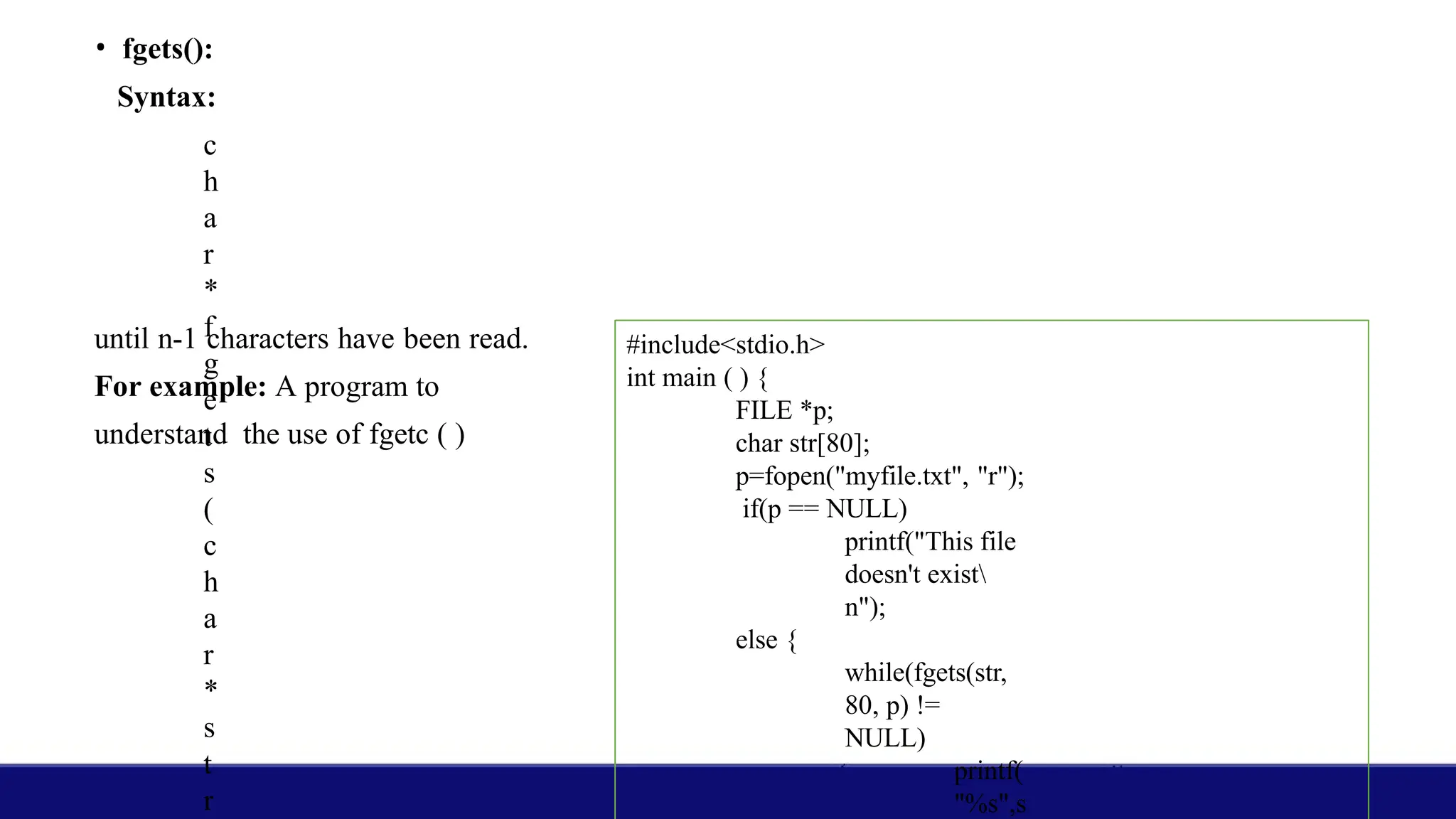 • fgets():
Syntax:
c
h
a
r
*
f
g
e
t
s
(
c
h
a
r
*
s
t
r
until n-1 characters have been read.
For example: A program to
understand the use of fgetc ( )
#include<stdio.h>
int main ( ) {
FILE *p;
char str[80];
p=fopen("myfile.txt", "r");
if(p == NULL)
printf("This file
doesn't exist
n");
else {
while(fgets(str,
80, p) !=
NULL)
printf(
"%s",s
 