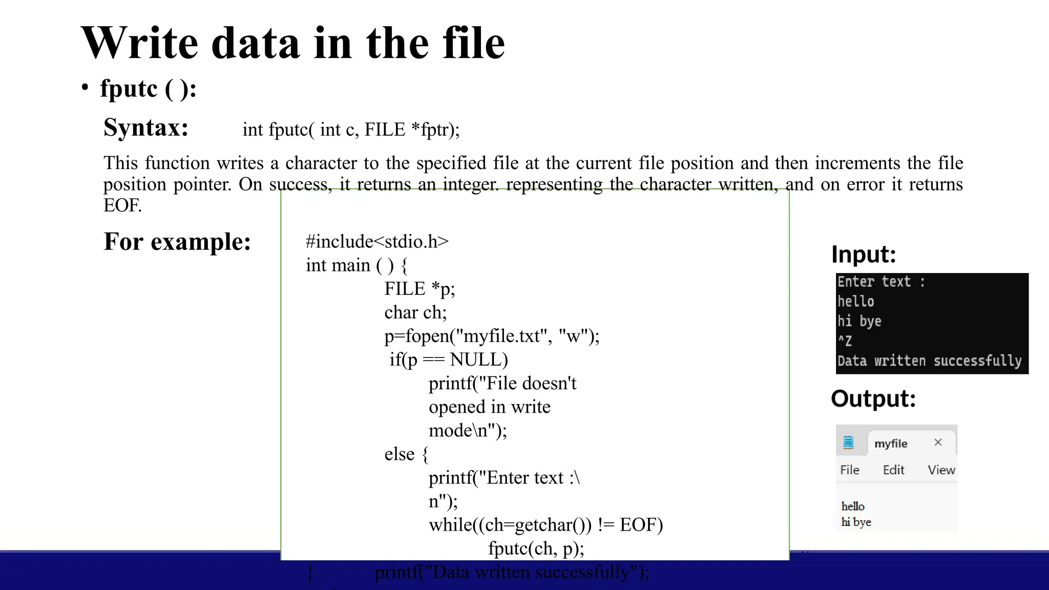 Write data in the file
• fputc ( ):
Syntax: int fputc( int c, FILE *fptr);
This function writes a character to the specified file at the current file position and then increments the file
position pointer. On success, it returns an integer. representing the character written, and on error it returns
EOF.
For example: Input:
Output:
#include<stdio.h>
int main ( ) {
FILE *p;
char ch;
p=fopen("myfile.txt", "w");
if(p == NULL)
printf("File doesn't
opened in write
moden");
else {
printf("Enter text :
n");
while((ch=getchar()) != EOF)
fputc(ch, p);
printf("Data written successfully");
}
 