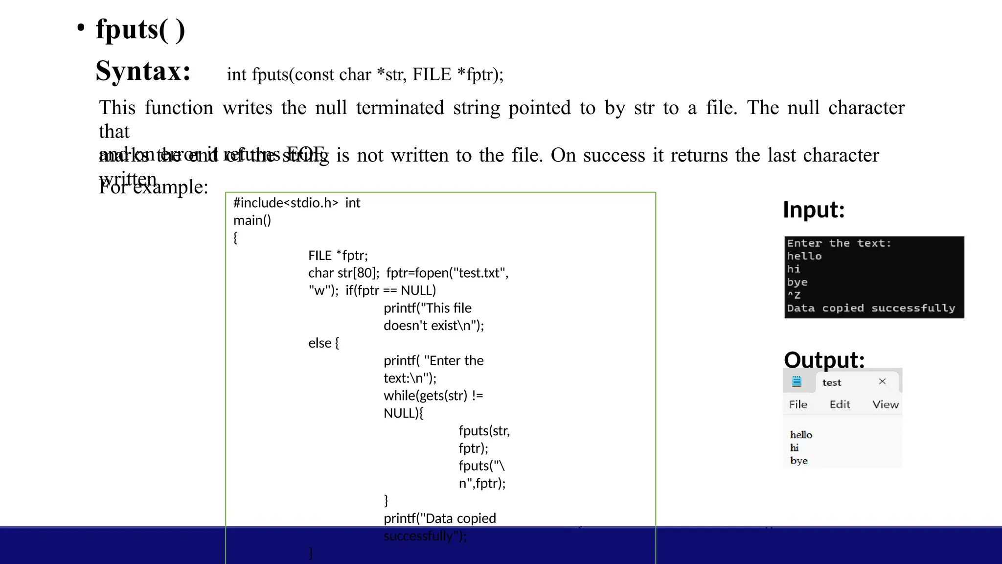 • fputs( )
Syntax: int fputs(const char *str, FILE *fptr);
This function writes the null terminated string pointed to by str to a file. The null character
that
marks the end of the string is not written to the file. On success it returns the last character
written
and on error it returns EOF.
For example:
Input:
Output:
#include<stdio.h> int
main()
{
FILE *fptr;
char str[80]; fptr=fopen("test.txt",
"w"); if(fptr == NULL)
printf("This file
doesn't existn");
else {
printf( "Enter the
text:n");
while(gets(str) !=
NULL){
fputs(str,
fptr);
fputs("
n",fptr);
}
printf("Data copied
successfully");
}
 