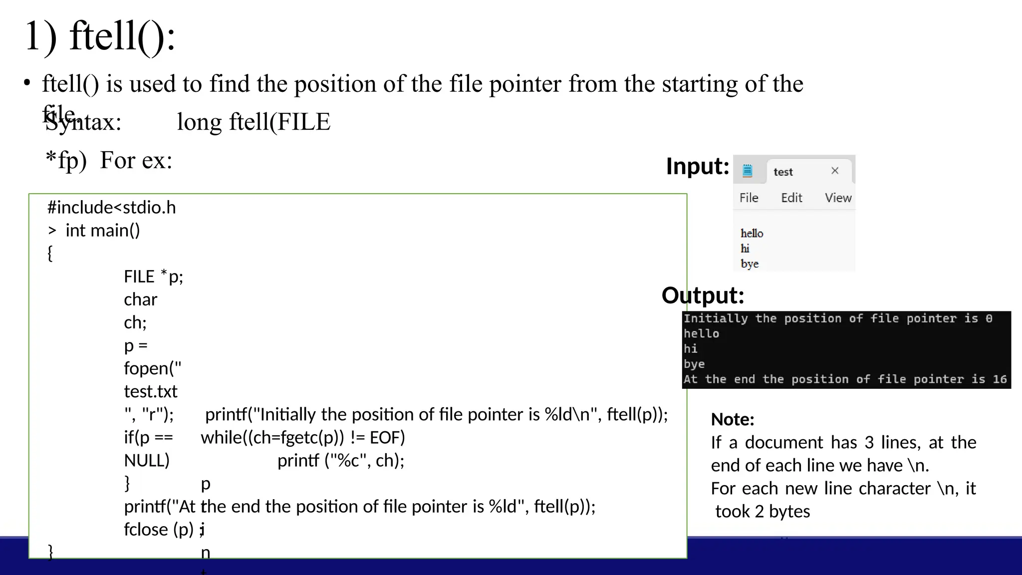 1) ftell():
• ftell() is used to find the position of the file pointer from the starting of the
file.
Syntax: long ftell(FILE
*fp) For ex:
#include<stdio.h
> int main()
{
FILE *p;
char
ch;
p =
fopen("
test.txt
", "r");
if(p ==
NULL)
p
r
i
n
printf("Initially the position of file pointer is %ldn", ftell(p));
while((ch=fgetc(p)) != EOF)
printf ("%c", ch);
}
Input:
Output:
Note:
If a document has 3 lines, at the
end of each line we have n.
For each new line character n, it
took 2 bytes
}
printf("At the end the position of file pointer is %ld", ftell(p));
fclose (p) ;
 