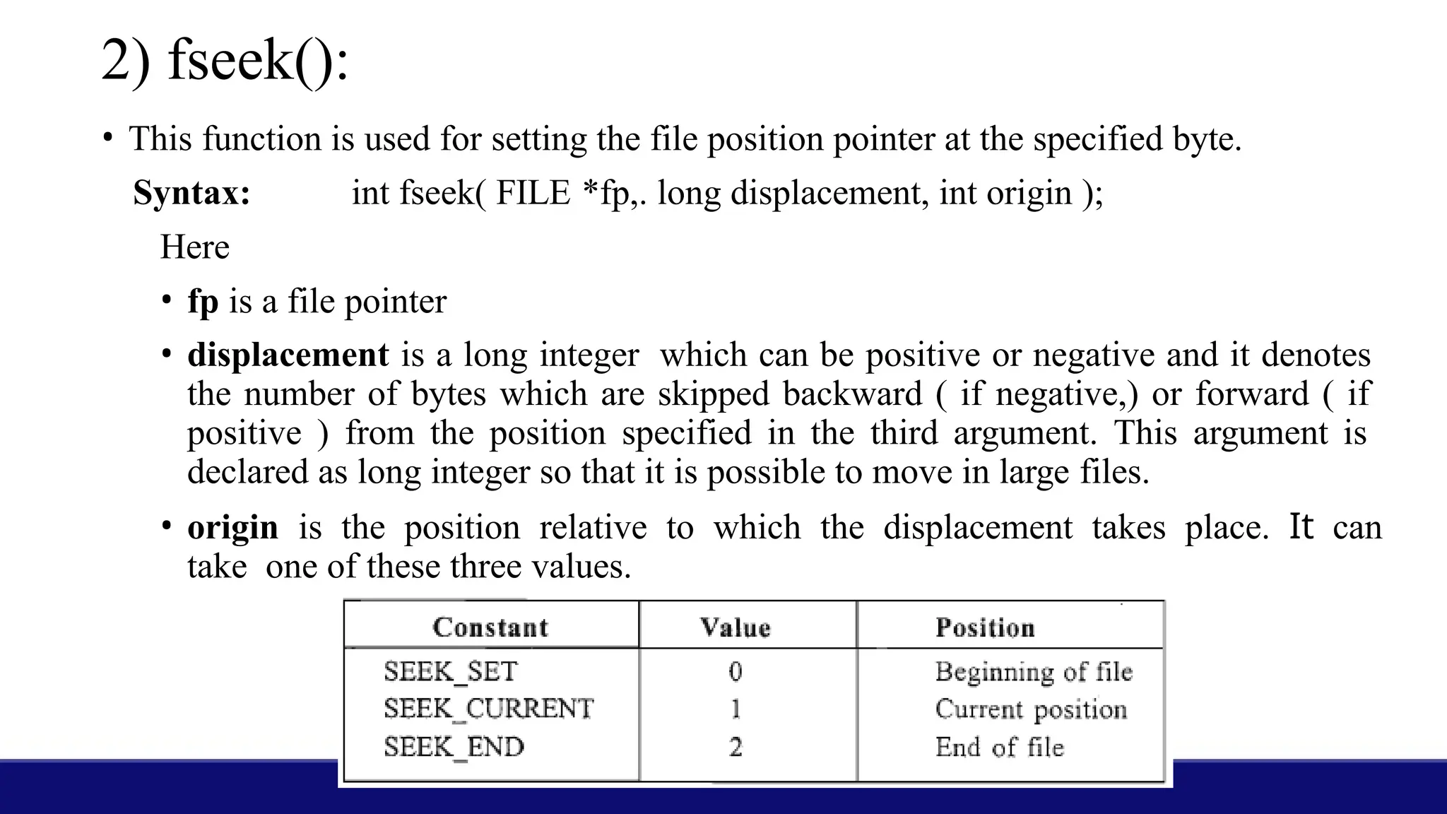 2) fseek():
• This function is used for setting the file position pointer at the specified byte.
Syntax: int fseek( FILE *fp,. long displacement, int origin );
Here
• fp is a file pointer
• displacement is a long integer which can be positive or negative and it denotes
the number of bytes which are skipped backward ( if negative,) or forward ( if
positive ) from the position specified in the third argument. This argument is
declared as long integer so that it is possible to move in large files.
• origin is the position relative to which the displacement takes place. It can
take one of these three values.
 