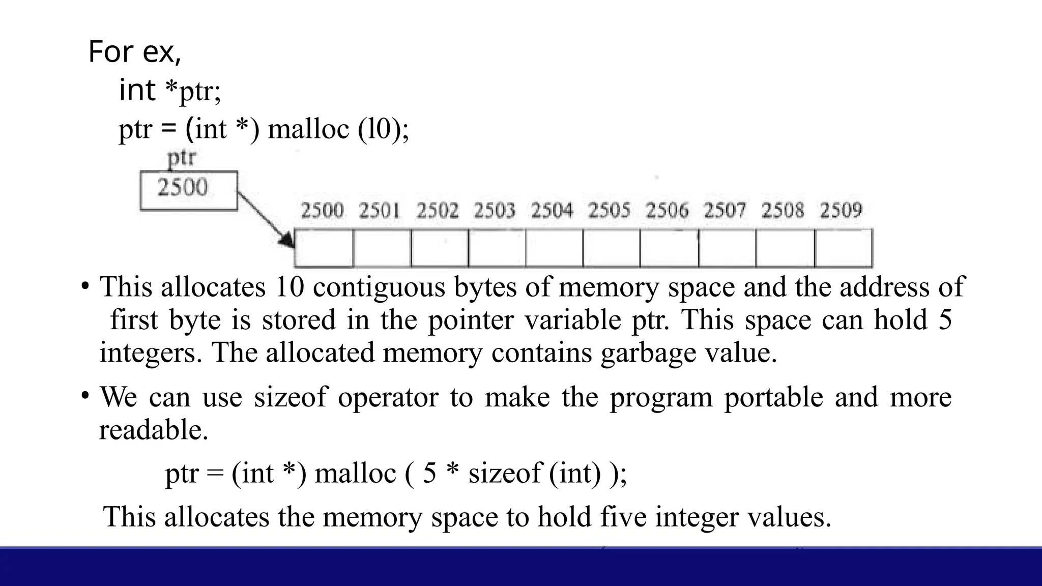 For ex,
int *ptr;
ptr = (int *) malloc (l0);
• This allocates 10 contiguous bytes of memory space and the address of
first byte is stored in the pointer variable ptr. This space can hold 5
integers. The allocated memory contains garbage value.
• We can use sizeof operator to make the program portable and more
readable.
ptr = (int *) malloc ( 5 * sizeof (int) );
This allocates the memory space to hold five integer values.
 