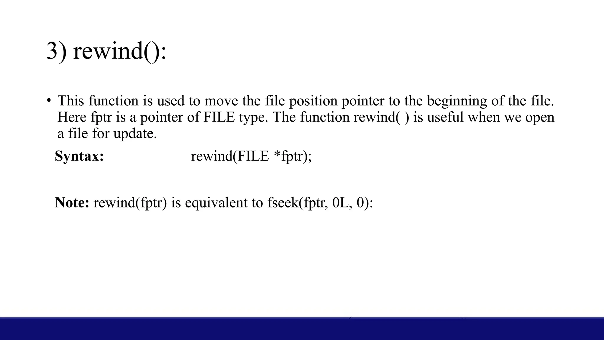 3) rewind():
• This function is used to move the file position pointer to the beginning of the file.
Here fptr is a pointer of FILE type. The function rewind( ) is useful when we open
a file for update.
Syntax: rewind(FILE *fptr);
Note: rewind(fptr) is equivalent to fseek(fptr, 0L, 0):
 