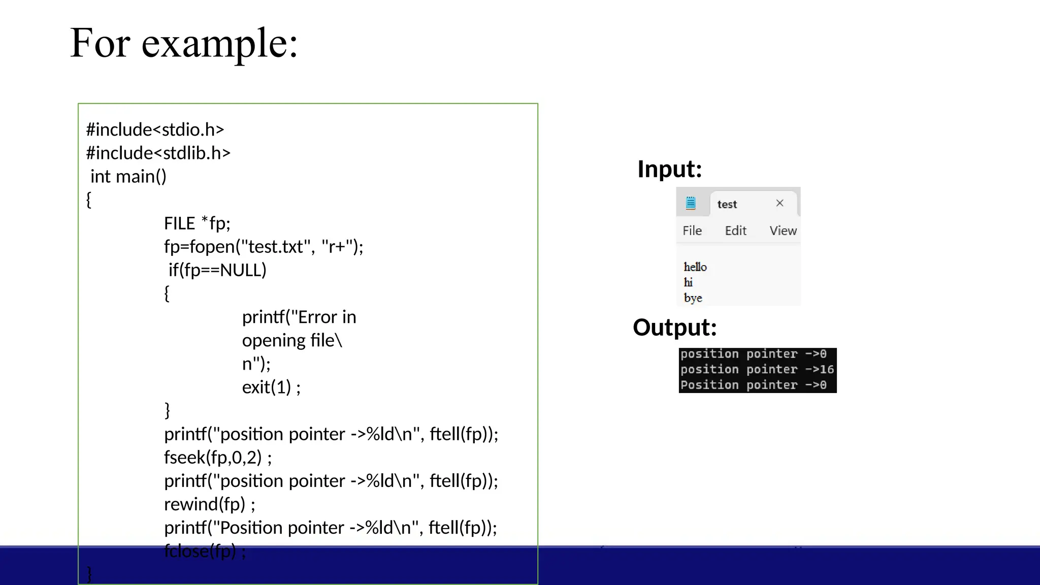 For example:
#include<stdio.h>
#include<stdlib.h>
int main()
{
FILE *fp;
fp=fopen("test.txt", "r+");
if(fp==NULL)
{
printf("Error in
opening file
n");
exit(1) ;
}
printf("position pointer ->%ldn", ftell(fp));
fseek(fp,0,2) ;
printf("position pointer ->%ldn", ftell(fp));
rewind(fp) ;
printf("Position pointer ->%ldn", ftell(fp));
fclose(fp) ;
}
Input:
Output:
 