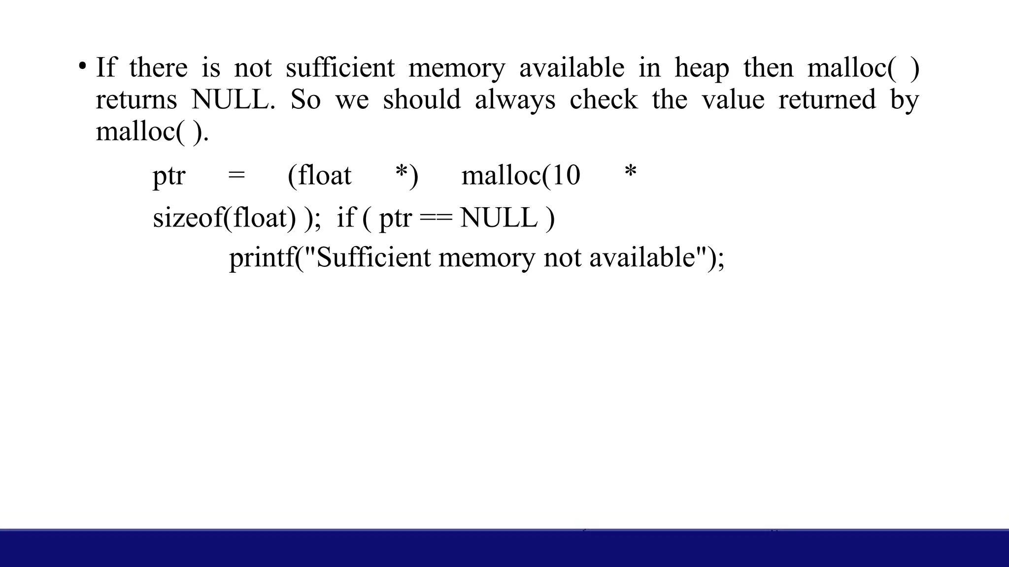 • If there is not sufficient memory available in heap then malloc( )
returns NULL. So we should always check the value returned by
malloc( ).
ptr = (float *) malloc(10 *
sizeof(float) ); if ( ptr == NULL )
printf("Sufficient memory not available");
 