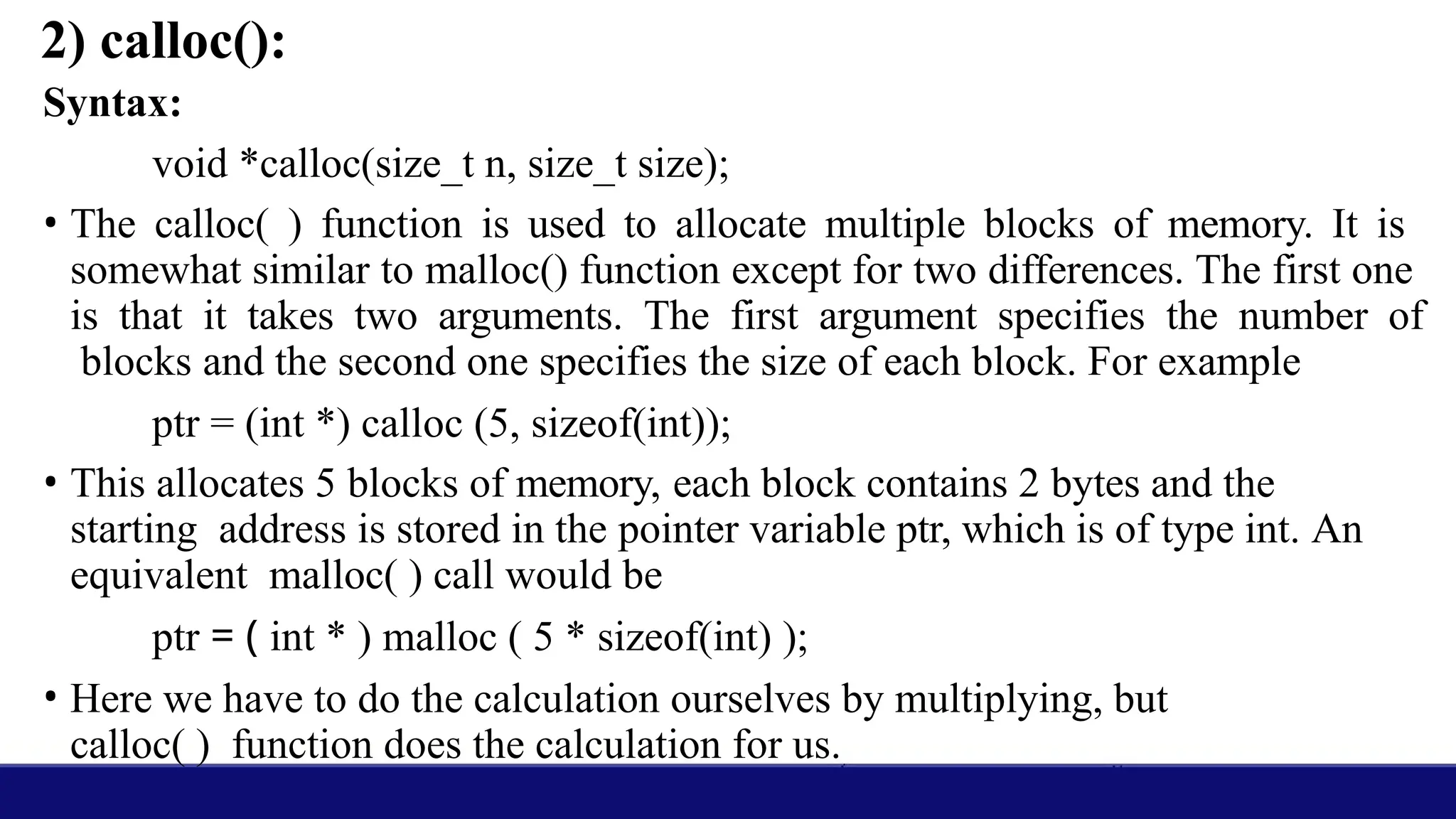 2) calloc():
Syntax:
void *calloc(size_t n, size_t size);
• The calloc( ) function is used to allocate multiple blocks of memory. It is
somewhat similar to malloc() function except for two differences. The first one
is that it takes two arguments. The first argument specifies the number of
blocks and the second one specifies the size of each block. For example
ptr = (int *) calloc (5, sizeof(int));
• This allocates 5 blocks of memory, each block contains 2 bytes and the
starting address is stored in the pointer variable ptr, which is of type int. An
equivalent malloc( ) call would be
ptr = ( int * ) malloc ( 5 * sizeof(int) );
• Here we have to do the calculation ourselves by multiplying, but
calloc( ) function does the calculation for us.
 