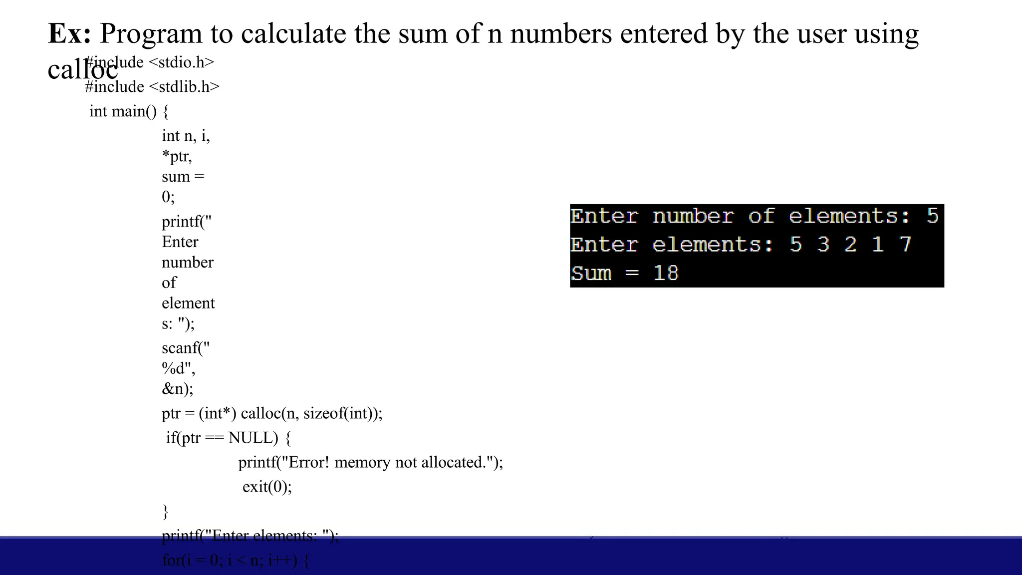 Ex: Program to calculate the sum of n numbers entered by the user using
calloc
#include <stdio.h>
#include <stdlib.h>
int main() {
int n, i,
*ptr,
sum =
0;
printf("
Enter
number
of
element
s: ");
scanf("
%d",
&n);
ptr = (int*) calloc(n, sizeof(int));
if(ptr == NULL) {
printf("Error! memory not allocated.");
exit(0);
}
printf("Enter elements: ");
for(i = 0; i < n; i++) {
 