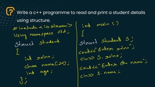 Write a c++ programme to read and print a student details
using structure.
Using namespace
std ;
[
# include <io stream
I
int main (7
Struct student Struct Student S ;
E contenter
Molno" ;
int colno ;
(in S .
colno ;
[20] ; "Inter the name" ;
char name
Cout
L
int age ;
S .
name
(in >>
3 ·
 